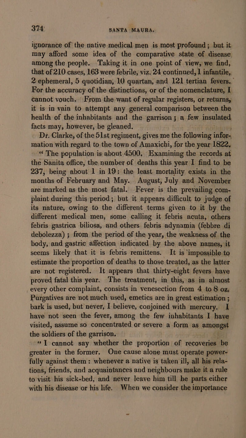 ignorance of the native medical.men is most profound ; but it may afford some idea of the comparative state of disease, among the people. Taking it in one point of view, we find, that of 210 cases, 163 were febrile, viz. 24 continued, | infantile, 2 ephemeral, 5 quotidian, 10 quartan, and 121 tertian fevers. For the accuracy of the distinctions, or of the nomenclature, I cannot vouch. From the want of regular registers, or returns, it is in vain to attempt any general comparison between the health of the inhabitants and the garrison; a few ingalabed facts may, however, be gleaned. Dr. Clarke, of the 51st regiment, gives me the following infor. mation with regard to the town of Amaxichi, for the year 1822, ‘The population is about 4500. Examining the records at the Sanita office, the number of deaths this year I find to be 237, being about 1 in 19: the least mortality exists in the months of February and May. August, July and November are marked as the most fatal. Fever is the prevailing com- plaint during this period; but it appears difficult to judge of its nature, owing to the different terms given to it by the different medical men, some calling it febris acuta, others febris gastrica biliosa, and others. febris adynamia (febbre di debolezza) ; from the period of the year, the weakness of the body, and gastric affection indicated by the above names, it seems likely that it is febris remittens. It is ‘impossible to estimate the proportion of deaths to those treated, as the latter are not registered. It appears that thirty-eight fevers have proved fatal this year. The treatment, in this, as in almost every other complaint, consists in venesection from 4 to 8 oz; Purgatives are not much used, emetics are in great estimation ; bark is used, but never, I- believe, conjoined with mercury. I have not seen the fever, among the few inhabitants I have visited, assume so concentrated or severe a form as iid the soldiers of the garrison. -* T cannot say whether the proportion of recoveries be greater in the former. One cause alone must operate power- fully against them : whenever a native is taken ill, all his rela- tions, friends, and acquaintances and neighbours make it a rule to visit his sick-bed, and never leave him till he parts either with his disease or his life. When we consider the importance