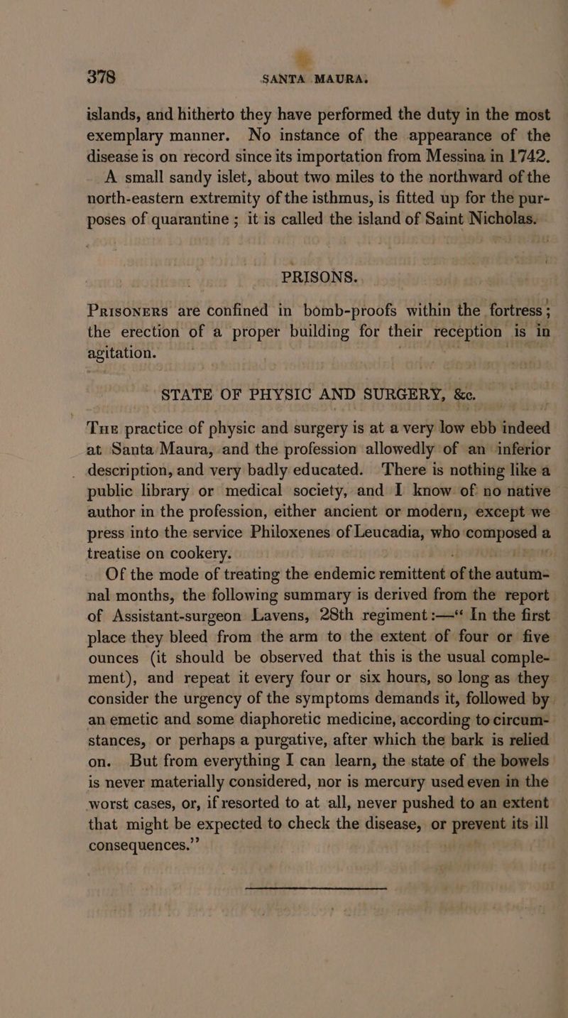 » 378 SANTA MAURA, islands, and hitherto they have performed the duty in the most exemplary manner. No instance of the appearance of the disease is on record since its importation from Messina in 1742. A small sandy islet, about two miles to the northward of the north-eastern extremity of the isthmus, is fitted up for the pur- poses of quarantine ; it is called the island of Saint Nicholas. PRISONS. Prisoners are confined in bomb-proofs within the fortress ; the erection of a proper building for their ea Is in mete - STATE OF PHYSIC AND SURGERY, &amp;e. T HE practice of physic and surgery is at a very low ebb indeed at Santa Maura, and the profession allowedly of an inferior _ description, and very badly educated. There is nothing like a public library or medical society, and I know of: no native author in the profession, either ancient or modern, except we press into the service Philoxenes of Leucadia, who: por ic a treatise on cookery. | Of the mode of treating the endemic remittent of the autum- nal months, the following summary is derived from the report of Assistant-surgeon Lavens, 28th regiment :—* In the first place they bleed from the arm to the extent of four or five ounces (it should be observed that this is the usual comple- ment), and repeat it every four or six hours, so long as they consider the urgency of the symptoms demands it, followed by an emetic and some diaphoretic medicine, according to circum- stances, or perhaps a purgative, after which the bark is relied on. But from everything I can learn, the state of the bowels is never materially considered, nor is mercury used even in the worst cases, or, if resorted to at all, never pushed to an extent that might be expecten to check the disease, or Bice its ill consequences.’