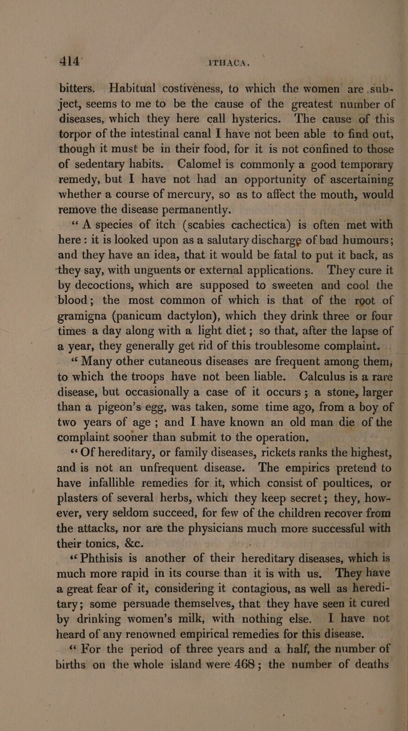 414° ITHACA. bitters. Habitual costiveness, to which the women are .sub- ject, seems to me to be the cause of the greatest number of diseases, which they here call hysterics. ‘The cause of this torpor of the intestinal canal I have not been able to find out, though it must be in their food, for it is not confined to those of sedentary habits. Calomel is commonly a good temporary remedy, but I have not had an opportunity of ascertaining whether a course of mercury, so as to affect the mouth, would remove the disease permanently. “« A species of itch (scabies cachectica) is often met with here : it is looked upon as a salutary discharge of bad humours; and they have an idea, that it would be fatal to put it back, as they say, with unguents or external applications. They cure it by decoctions, which are supposed to sweeten and cool the ‘blood; the most common of which is that of the root of gramigna (panicum dactylon), which they drink three or four times a day along with a light diet; so that, after the lapse of a year, they generally get rid of this troublesome complaint. . ‘«‘ Many other cutaneous diseases are frequent among them, to which the troops have not been liable. Calculus is a rare disease, but occasionally a case of it occurs; a stone, larger than a pigeon’s egg, was taken, some time ago, from a boy of two years of age; and I have known an old man die of the complaint sooner than submit to the operation. ‘‘ Of hereditary, or family diseases, rickets ranks the highest, and is not an unfrequent disease. The empirics pretend to have infallible remedies for it, which consist of poultices, or plasters of several herbs, which they keep secret; they, how- ever, very seldom succeed, for few of the children recover from the attacks, nor are the physicians much more successful. with their tonics, &amp;c. ‘¢Phthisis is another of their hereditary diseases, which is much more rapid in its course than it is with us. They have a great fear of it, considering it contagious, as well as heredi- tary; some persuade themselves, that they have seen it cured by drinking women’s milk, with nothing else. I have not heard of any renowned empirical remedies for this disease. ‘‘ For the period of three years and a half, the number of births on the whole island were 468; the number of deaths