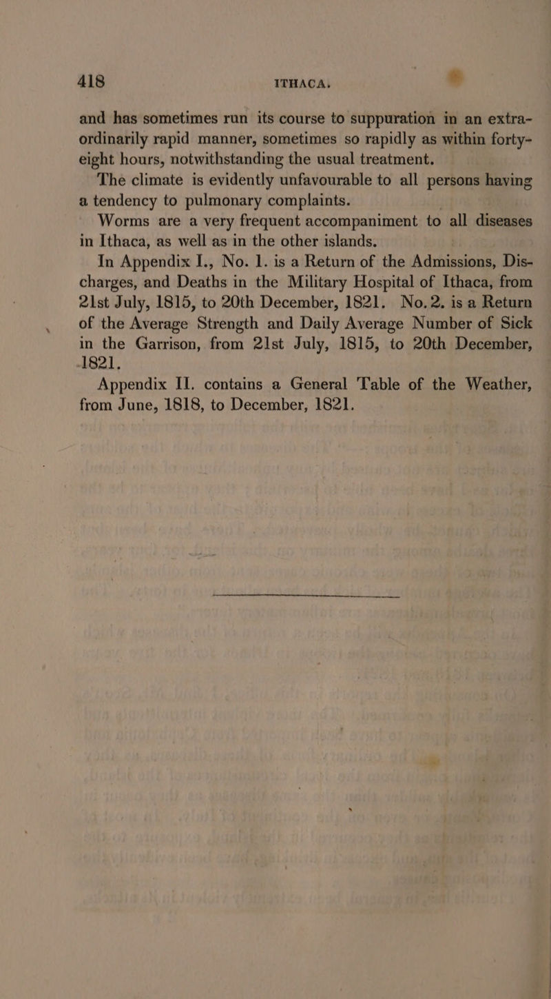 and has sometimes run its course to suppuration in an extra- ordinarily rapid manner, sometimes so rapidly as within forty- eight hours, notwithstanding the usual treatment. The climate is evidently unfavourable to all persons haying a tendency to pulmonary complaints. Worms are a very frequent accompaniment to all diseases in Ithaca, as well as in the other islands. In Appendix I., No. 1. is a Return of the Adifahgeene Dis- charges, and Desthe; in the Military Hospital of Ithaca, from 2lst July, 1815, to 20th December, 1821. No.2. is a Return of the Average Strength and Daily Average Number of Sick in the Garrison, from 21st July, 1815, to 20th December, -I821, Appendix II. contains a General Table of the Weather, from June, 1818, to December, 1821.