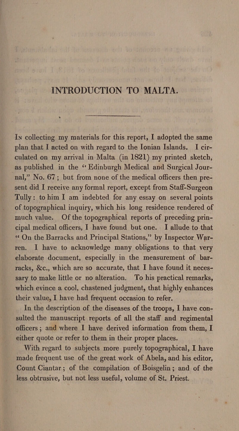 INTRODUCTION TO MALTA. In collecting my materials for this report, I adopted the same plan that I acted on with regard to the Ionian Islands. I cir- culated on my arrival in Malta (in 1821) my printed sketch, as published in the “ Edinburgh Medical and Surgical Jour- nal,” No. 67; but from none of the medical officers then pre- sent did I receive any formal report, except from Staff-Surgeon Tully: to him I am indebted for any essay on several points of topographical inquiry, which his long residence rendered of much value. Of the topographical reports of preceding prin- cipal medical officers, I have found but one. © I allude to that ‘“‘ On the Barracks and Principal Stations,” by Inspector War- ren. I have to acknowledge many obligations to that very elaborate document, especially in the measurement of bar- racks, &amp;c., which are so accurate, that I have found it neces- sary to make little or no alteration. To his practical remarks, which evince a cool, chastened judgment, that highly enhances their value, 1 have had frequent occasion to refer. In the description of the diseases of the troops, I have con- sulted the manuscript reports of all the staff and regimental officers ; and where I have derived information from them, I either quote or refer to them in their proper places. With regard to subjects more purely topographical, I have made frequent use of the great work of Abela, and his editor, Count Ciantar; of the compilation of Boisgelin; and of the less obtrusive, but not less useful, volume of St. Priest.