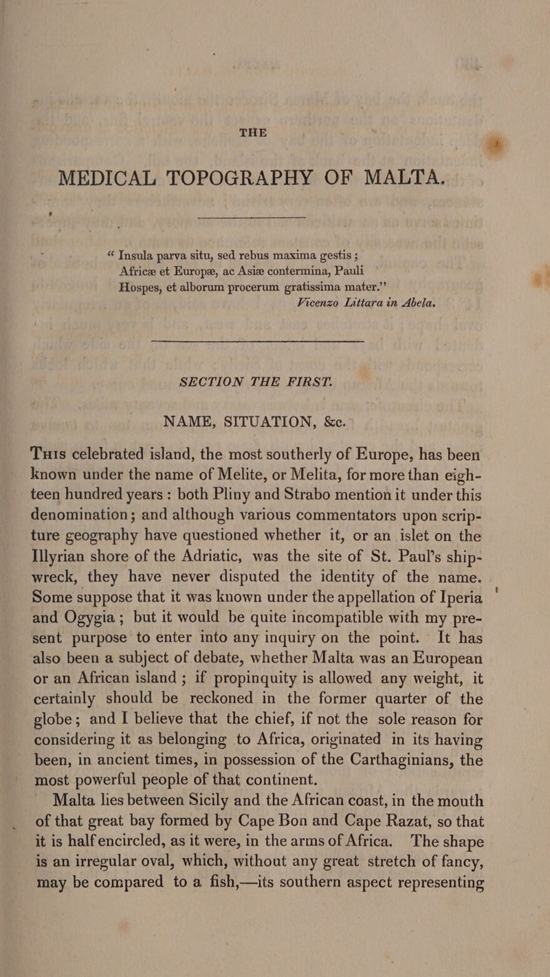 THE MEDICAL TOPOGRAPHY OF MALTA. “ Insula parva situ, sed rebus maxima gestis ; Africee et Europe, ac Asie contermina, Pauli Hospes, et alborum procerum gratissima mater.” Vicenzo Lattara in Abela. SECTION THE FIRST. NAME, SITUATION, &amp;c. Tuts celebrated island, the most southerly of Europe, has been known under the name of Melite, or Melita, for more than eigh- teen hundred years: both Pliny and Strabo mention it under this denomination; and although various commentators upon scrip- ture geography have questioned whether it, or an islet on the Illyrian shore of the Adriatic, was the site of St. Paul’s ship- wreck, they have never disputed the identity of the name. Some suppose that it was known under the appellation of Iperia and Ogygia ; but it would be quite incompatible with my pre- sent purpose to enter into any inquiry on the point. It has also been a subject of debate, whether Malta was an European or an African island ; if propinquity is allowed any weight, it certainly should be reckoned in the former quarter of the globe; and I believe that the chief, if not the sole reason for considering it as belonging to Africa, originated in its having been, in ancient times, in possession of the Carthaginians, the most powerful people of that continent. Malta lies between Sicily and the African coast, in the mouth of that great bay formed by Cape Bon and Cape Razat, so that it is half encircled, as it were, in the arms of Africa. The shape is an irregular oval, which, without any great stretch of fancy, may be compared to a fish,—its southern aspect representing