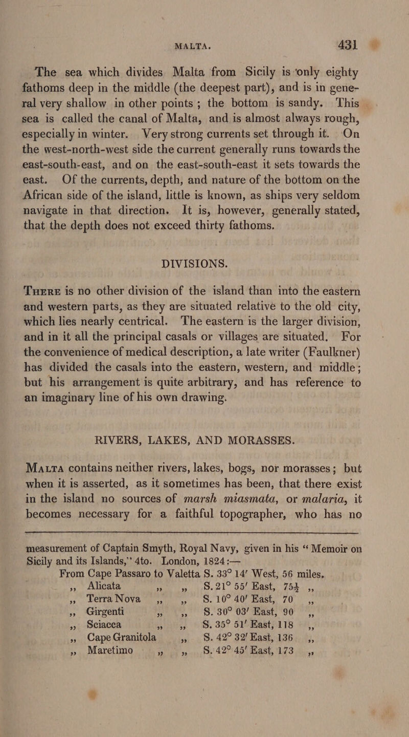 The sea which divides Malta from Sicily is ‘only eighty fathoms deep in the middle (the deepest part), and is in gene- ral very shallow in other points ; the bottom is sandy. This — sea is called the canal of Malta, and is almost always rough, especially in winter. Very strong currents set through it. On the west-north-west side the current generally runs towards the east-south-east, and on the east-south-east it sets towards the east. Of the currents, depth, and nature of the bottom on the African side of the island, little is known, as ships very seldom navigate in that direction. It is, however, generally stated, that the depth does not exceed thirty fathoms. DIVISIONS. Tuere is no other division of the island than into the eastern and western parts, as they are situated relative to the old city, which lies nearly centrical. ‘The eastern is the larger division, and in it all the principal casals or villages are situated. For the convenience of medical description, a late writer (Faulkner) has divided the casals into the eastern, western, and middle; but his arrangement is quite arbitrary, and has reference to an imaginary line of his own drawing. RIVERS, LAKES, AND MORASSES. Matra contains neither rivers, lakes, bogs, nor morasses; but when it is asserted, as it sometimes has been, that there exist in the island no sources of marsh miasmata, or malaria, it becomes necessary for a faithful topographer, who has no measurement of Captain Smyth, Royal Navy, given in his ‘“ Memoir on Sicily and its Islands,” 4to. London, 1824 :— From Cape Passaro to Valetta S. 33° 14” West, 56 miles. », Alicata RRS ea ee 1 OC aly o* Se sy DETER INUVR ty. 8. 10° 40 aeaee, 70. » Girgenti ee 8. 00 US ast, 96° » sciacca ere) 6. 35? SI Baatpl ls » Cape Granitola » 8S. 42° 32! East, 136 » Maretimo Se bud sewn: 4274p) nash, eS