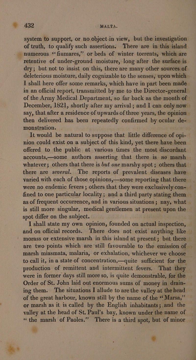 A3Z2 MALTA. system to support, or no object.in view, but the investigation of truth, to qualify such assertions. There are in this island numerous ‘‘fiumares,” or beds of winter torrents, which are retentive of under-ground moisture, long after the surface is dry; but not to insist on this, there are many other sources of deleterious moisture, daily cognizable to the senses, upon which I shall here offer some remarks, which have in part been made in an official report, transmitted by me to the Director-general. of the Army Medical Department, so far back as the month of December, 1821, shortly after my arrival; and I can only now say, that after a residence of upwards of three years, the opinion then delivered has been repeatedly confirmed by ocular de- monstration. It would be natural to suppose that little difference of opi- nion could exist on a subject of this kind, yet there have been offered to the public at various times the most discordant accounts,—some authors asserting that there is no marsh whatever; others that there is but one marshy spot ; others that there are several. The reports of prevalent diseases have varied with each of those opinions,—some reporting that there were no. endemic fevers ; others that they were exclusively con- fined to one particular locality; and a third party stating them as of frequent occurrence, and in various situations; nay, what is still more singular, medical gentlemen at present upon the spot differ on the subject. I shall state my own opinion, founded on ain inspection, and on official records. There does not exist anything like — morass or extensive marsh in this island at present; but there are two points which are still favourable to the emission of — marsh miasmata, malaria, or exhalation, whichever we choose to call it, ina state of concentration,—quite sufficient for the production of remittent and intermittent fevers. That they were in former days still more so, is quite demonstrable, for the Order of St. John laid out enormous sums of money in drain- ing them. The situations I allude to are the valley at the head of the great harbour, known still by the name of the “ Marsa,” or marsh as it is called by the English inhabitants; and the valley at the head of St. Paul’s bay, known under the name of ‘the marsh of Paoles.” There is a third spot, but of minor %s