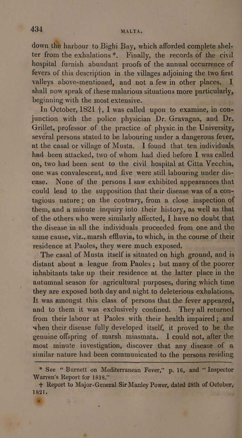 down the harbour to Bighi Bay, which afforded complete shel- ter from the exhalations*. Finally, the records of the civil hospital furnish abundant proofs of the annual occurrence of fevers of this description in the villages adjoining the two first valleys above-mentioned, and not a few in other places. I shall now speak of these nept te i situations more particularly, beginning with the most extensive. In October, 1821 +, I was called upon to examine, in con- junction with the police physician Dr. Gravagna, and Dr. Grillet, professor of the practice of physic in the University, several persons stated to be labouring under a dangerous feyer,, at the casal or village of Musta. I found that ten individuals, had been attacked, two of whom had died before I was called on, two had been sent to the civil hospital at Citta Vecchia, one was convalescent, and five were still labouring under dis- ease. None of the persons I saw exhibited appearances that could lead to the supposition that their disease was of a con- tagious nature; on the contrary, from a close inspection of them, and a minute inquiry into their history, as well as that of the others who were similarly affected, I have no doubt that the disease in all the individuals proceeded from one and the same cause, viz.,marsh effluvia, to which, in the course of their residence at Paoles, they were much exposed. The casal of Musta itself is situated on high ground, and is distant about a league from Paoles; but many of the poorer inhabitants take up het residence at the latter place in the autumnal season for agricultural purposes, during which time they are exposed both day and night to deleterious exhalations. It was amongst this class of persons that the fever appeared, and to them it was exclusively confined. They all returned from their labour at Paoles with their health impaired; and when their disease fully developed itself, it proved to be the genuine offspring of marsh miasmata. I could not, after the most minute investigation, discover that any disease of a similar nature had been communicated to the persons residing, * See “ Burnett on Mediterranean Fever,’ p. 16, and ‘ Inspector Warren's Report for 1818.” + Report to Major-General Sir Manley Power, dated 28th of October, 182i. ; ;