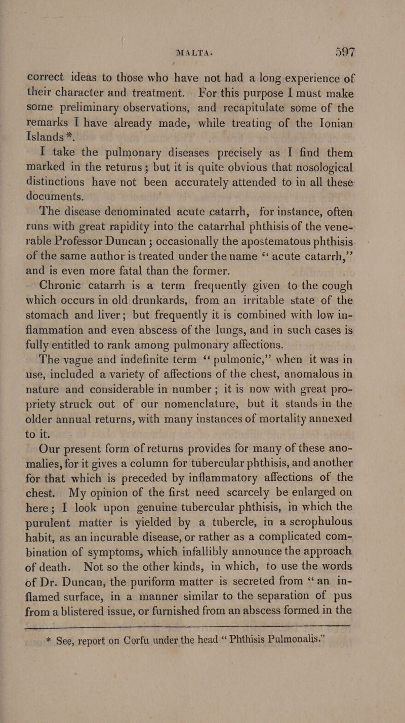 correct ideas to those who have not had a long experience of their character and treatment. For this purpose I must make some preliminary observations, and recapitulate some of the remarks | have already made, while treating of the Jonian Islands *. I take the pulmonary diseases precisely as I find them marked in the returns ; but it is quite obvious that nosological distinctions have not been accurately attended to in all these documents. The disease denominated acute catarrh, for instance, often runs with great rapidity into the catarrhal phthisis of the vene- rable Professor Duncan ; occasionally the apostematous phthisis of the same author is treated under the name “ acute catarrh,”’ and is even more fatal than the former. . Chronic catarrh is a term frequently given to the cough which occurs in old drunkards, from an irritable state of the stomach and liver; but frequently it is combined with low in- flammation and even abscess of the lungs, and in such cases is fully entitled to rank among pulmonary affections. The vague and indefinite term ‘‘ pulmonic,” when it was in use, included a variety of affections of the chest, anomalous in nature and considerable in number ; it is now with great pro- priety struck out of our nomenclature, but it stands in the older annual returns, with many instances of mortality annexed to it. Our present form of returns provides for many of these ano- malies, for it gives a column for tubercular phthisis, and another for that which is preceded by inflammatory affections of the chest. My opinion of the first need scarcely be enlarged on here; I look upon genuine tubercular phthisis, in which the purulent matter is yielded by a tubercle, in a scrophulous habit, as an incurable disease, or rather as a complicated com- bination of symptoms, which infallibly announce the approach of death. Not so the other kinds, in which, to use the words of Dr. Duncan, the puriform matter is secreted from ‘‘an in- flamed surface, in a manner similar to the separation of pus from a blistered issue, or furnished from an abscess formed in the * See, report on Corfu under the head “ Phthisis Pulmonalis.”