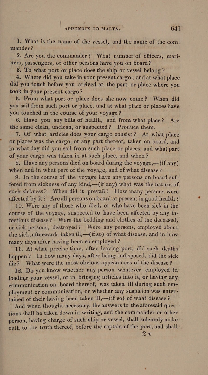 1. What is the name of the vessel, and the name of the com- mander ? 2. Are you the commander? What number of officers, mari- hers, passengers, or other persons have you on board ? 3. To what port or place does the ship or vessel belong ? 4, Where did you take in your present cargo ; and at what place did you touch before you arrived at the port or place where you took in your present cargo ? 5. From what port or place does she now come? When did you sail from such port or place, and at what place or places have you touched in the course of your voyage ? 6. Have you any bills of health, and from what place? Are the same clean, unclean, or suspected? Produce them. 7. Of what articles does your cargo consist? At what place or places was the cargo, or any part thereof, taken on board, and in what day did you sail from such place or places, and what part of your cargo was taken in at such place, and when ? 8. Have any persons died on board during the voyage,—(if any) when and in what part of the voyage, and of what disease ? 9. In the course of the voyage have any persons on board suf- fered from sickness of any kind,—(if any) what was the nature of such sickness? When did it prevail?) How many persons were affected by it? Are all persons on board at present in good health ? 10. Were any of those who died, or who have been sick in the course of the voyage, suspected to have been affected by any in- fectious disease? Were the bedding and clothes of the deceased, or sick persons, destroyed? Were any persons, employed about the sick, afterwards taken ill,—(if so) of what disease, and in how many days after having been so employed ? 11. At what precise time, after leaving port, did such deaths happen? In how many days, after being indisposed, did the sick die? What were the most obvious appearances of the disease ? 12. Do you know whether any person whatever employed in loading your vessel, or in bringing articles into it, or having any communication on board thereof, was taken ill during such em- ployment or communication, or whether any suspicion was enter: tained of their having been taken ill,—(if so) of what disease ? And when thought necessary, the answers to the aforesaid ques tions shall be taken down in writing, and the commander or other person, having charge of such ship or vessel, shall solemnly make oath to the truth thereof, before the captain of the port, and shall: aT