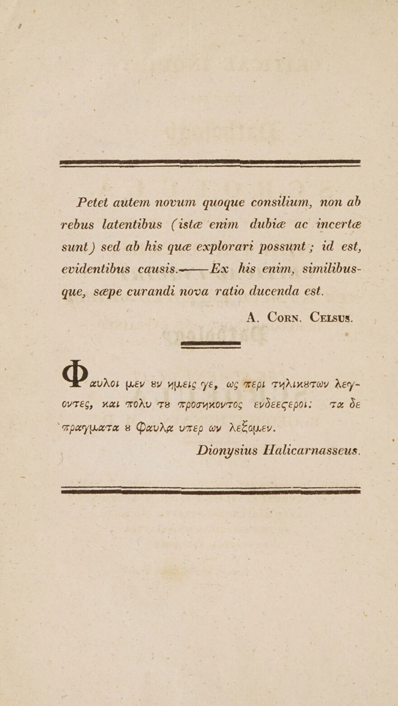 aed Petet autem novum quoque consilium, non ab rebus latentibus (iste enum dubie ac incerte sunt) sed ab his que explorart possunt ; id est, evidentibus causis. Ex has enim, swumilibus- que, se@pe curandi nova rato ducenda est. A. Corn. CEtsus. Doi [WEY BY YILELC YE, WG MEPL TYALKETOV AEy- OVTEG, KAL MOAV TE MpoTymoyTOs EVOEECEPOI: Ta OE ‘mpaywore 8 Davkg umep wy Accouev. Dionysius Halicarnasseus.