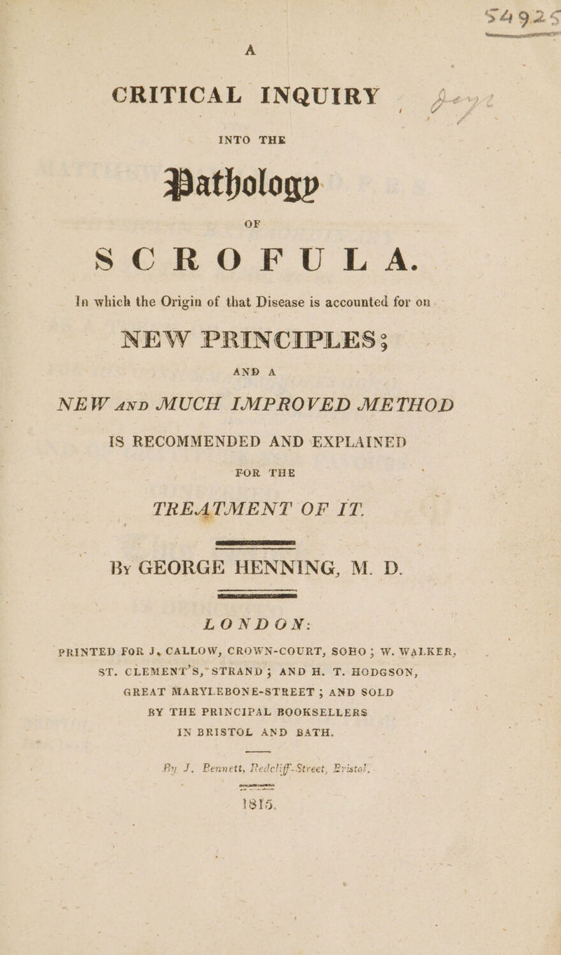 CRITICAL INQUIRY INTO THE Pathology SC.R OF UL A. In which the Origin of that Disease is accounted for on NEW PRINCIPLES 3 AND A | NEW ann MUCH IMPROVED METHOD IS RECOMMENDED AND EXPLAINED FOR THE TREATMENT OF IT. By GEORGE HENNING, M. D. LONDON: PRINTED FOR J, CALLOW, CROWN-COURT, SOHO; W. WALKER, ST. CLEMENT'S, STRAND 3 AND H. T. HODGSON, GREAT MARYLEBONE-STREET ; AND SOLD BY THE PRINCIPAL BOOKSELLERS IN BRISTOL AND BATH. By J, Bennett, Redcliff-Street, Bristal,. NTE Te —— 1815.