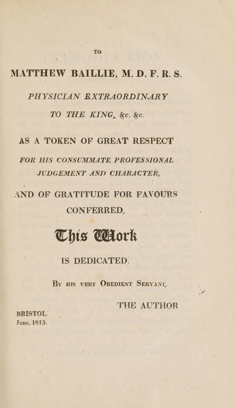 TO _ MATTHEW BAILLIE, M. D.F.R.S. PHYSICIAN EXTRAORDINARY TO THE KING, &amp;c. &amp;c. AS A TOKEN OF GREAT RESPECT FOR HIS CONSUMMATE PROFESSIONAL JUDGEMENT AND CHARACTER, AND OF GRATITUDE FOR FAVOURS CONFERRED, This CHork IS DEDICATED, | By wis very Opepient SERVAN‘, THE AUTHOR BRISTOL. June, 1815.