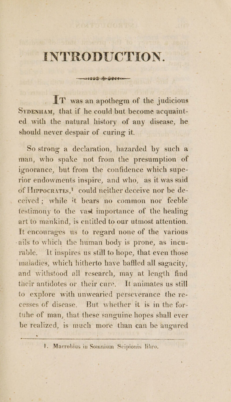 INTRODUCTION. 2 $090 1G QHO0a— ET was an apothegm of the judicious SyDENHAM, that if he could but become acquaint- ed with the natural history of any disease, he should never despair of curing it. So streng a declaration, hazarded by such a man, who spake not from the presumption of ignorance, but from the confidence which supe- rior endowments inspire, and who, as it was said of Hrepocrates,' could neither deceive nor be de- ceived; while it bears no common nor feeble testimony to the vast importance of the healing art to mankind, is entitled to our utmost attention. ‘ails to which the human body is prone, as incu- rable. it inspires us still to hope, that even those maladies, which hitherto have baffled all sagacity, and withstood ail research, may at length find tacir antidotes or their cure. It animates us still to explore with unwearied perseverance the re- cesses of disease. But whether it is in the for- tuhe of man, that these sanguine hopes shall ever be realized, is much more than can be augured _ > a ee 1}. Macrohius in Somnium Scipionis libre.