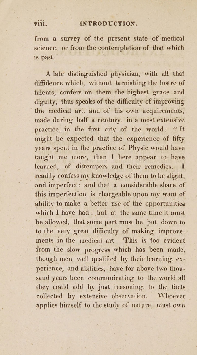 from a survey of the present state of medical science, or from the contemplation of that which is past. A late distinguished physician, with all that diffidence which, without tarnishing the lustre of talents, confers on them the highest grace and dignity, thus speaks of the difficulty of improving the medical art, and of his own acquirements, made during half a century, in a most extensive practice, in the first city of the world: “ It might be expected that the experience of fifty years spent in the practice of. Physic would have taught me more, than I here appear to. have learned, of distempers and their remedies. 1 readily confess my knowledge of them to be slight, and imperfect: and that a considerable share of this imperfection is chargeable upon my want of ability to make a better use of the opportunities which I have had: but at the same time it must be allowed, that some part must be put down to to the very great difficulty of making improve- ments in the medical art. This is too evident from the slow progress which has been made, though men well qualified by their learning, ex- perience, and abilities, have for above two thou- sand years been communicating to the world all they could add by just reasoning, to the facts collected by extensive observation. Whoever _ applies himself to the study of nature, must own