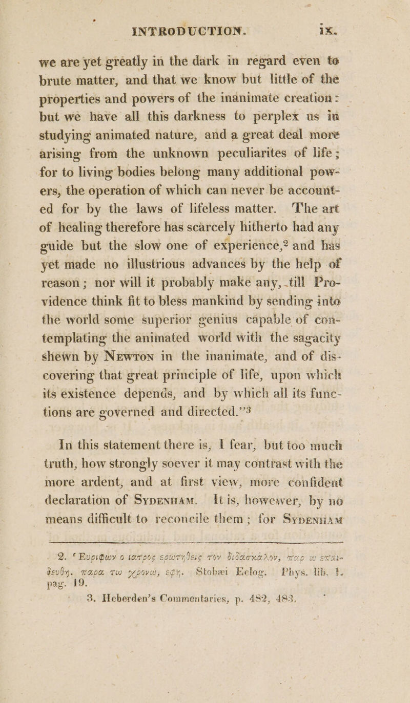 ® we are yet greatly in the dark in regard even to brute matter, and that we know but little of the properties and powers of the inanimate creation: _ but we have all this darkness to perplex us in studying animated nature, and a great deal more arising from the unknown peculiarites of life ; for to living bodies belong many additional pow- ers, the operation of which can never be account- ed for by the laws of lifeless matter. The art of healing therefore has scarcely hitherto had any guide but the slow one of experience,? and has yet made no illustrious advances by the help of reason ; nor will it probably make any, till Pro- vidence think fit to bless mankind by sending into the world some superior genius capable of con- templating the animated world with the sagacity shewn by Newton in the inanimate, and of dis- covering that great principle of life, upon which its existence depends, and by which all its func- tions are governed and directed.” In this statement there is, | fear, but too much truth, how strongly soever it may contrast with the more ardent, and at first view, more confident declaration of Sypennam. It is, howewer, by no means difficult to reconcile them; for Sypenram es Leer SAO . 2. “Evpigwy o tars souiryless roy biddonarov, rao w erate devdy. Tapa tw rpovw, egy. Stobei Kelog. Phys. lib. 1. pag. 19. 3. Heberden’s Commentaries, p. 482, 483.