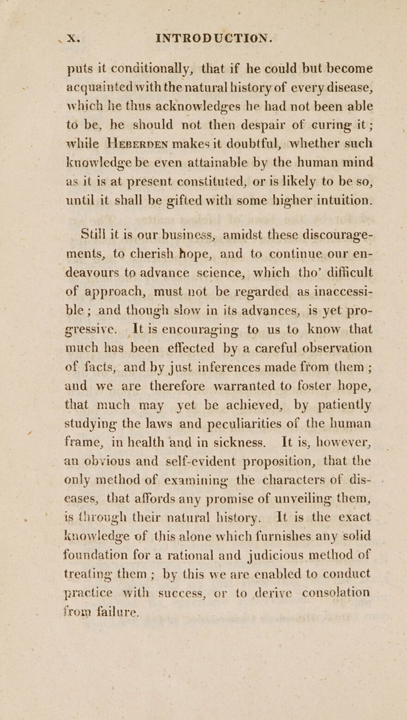 puts it conditionally, that if he could but become acquainted with the natural history of every disease, which he thus acknowledges he had not been able to be, he should not then despair of curing it ; while Heerrpen makes it doubtful,: whether such knowledge be even attainable by the human mind as it is at present constituted, or is likely to be so, until it shall be gifted with some higher intuition. Still it is our business, amidst these discourage- ments, to cherish hope, and to continue our en- deavours to advance science, which tho’ dificult of approach, must not be regarded as inaccessi- ble ; and though slow in its advances, is yet pro- gressive. It is encouraging to us to know that much has been effected by a careful observation of facts, and by just inferences made from them ; and we are therefore warranted to foster hope, that much may yet be achieved, by patiently studying the laws and peculiarities of the human frame, in health and in sickness. It is, however, an obvious and self-evident proposition, that the only method of examining the characters of dis- eases, that affords any promise of unveiling them, is through their natural history. It is the exact knowledge of this alone which furnishes any solid foundation for a rational and judicious method of treating them ; by this we are enabled to conduct practice with success, or to derive consolation from failure.