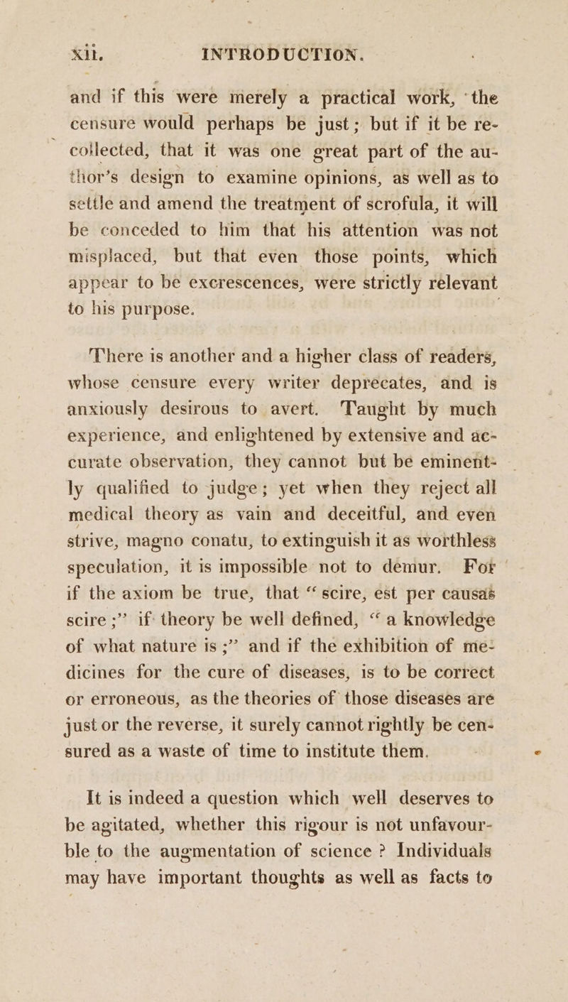 and if this were merely a practical work, ‘the censure would perhaps be just; but if it be re- ~ collected, that it was one great part of the au- thor’s design to examine opinions, as well as to settle and amend the treatment of scrofula, it will be conceded to him that his attention was not misplaced, but that even those points, which appear to be exerescences, were strictly relevant to his purpose. | ; There is another and a higher class of readers, whose censure every writer deprecates, and is anxiously desirous to avert. Taught by much experience, and enlightened by extensive and ac- curate observation, they cannot but be eminent- ly qualified to judge; yet when they reject all medical theory as vain and deceitful, and even strive, magno conatu, to extinguish it as worthless speculation, it is impossible not to demur. For if the axiom be true, that “scire, est per causaé scire ;”’ if theory be well defined, “ a knowledge of what nature is ;” and if the exhibition of me- dicines for the cure of diseases, is to be correct or erroneous, as the theories of those diseases are just or the reverse, it surely cannot rightly be cen- sured as a waste of time to institute them. It is indeed a question which well deserves to be agitated, whether this rigour is not unfavour- ble to the augmentation of science ? Individuals may have important thoughts as well as facts to