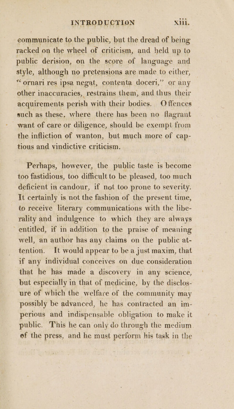 eommunicate to the public, but the dread of being racked on the wheel of criticism, and held up to public derision, on the score of language and style, although no pretensions are made to either, ** ornari res ipsa negat, contenta doceri,’’ or any other inaccuracies, restrains them, and thus their acquirements perish with their bodies. Offences such as these. where there has been no flagrant the infliction of wanton, but much more of cap- tious and vindictive criticism. Perhaps, however, the public taste is become too fastidious, too difficult to be pleased, too much deficient in candour, if not too prone to severity. It certainly is not the fashion of the present time, to receive literary communications with the libe- rality and indulgence to which they are always entitled, if in addition to the praise of meaning well, an author has any claims on the public at- tention. It would appear to be a just maxim, that if any individual conceives on due consideration that he has made a discovery in any science, but especially in that of medicine, by the disclos- ure of which the welfare of the community may possibly be advanced, he has contracted an im- perious and indispensable obligation to make it public. This he can only do through the medium ef the press, and he must perform his task in the