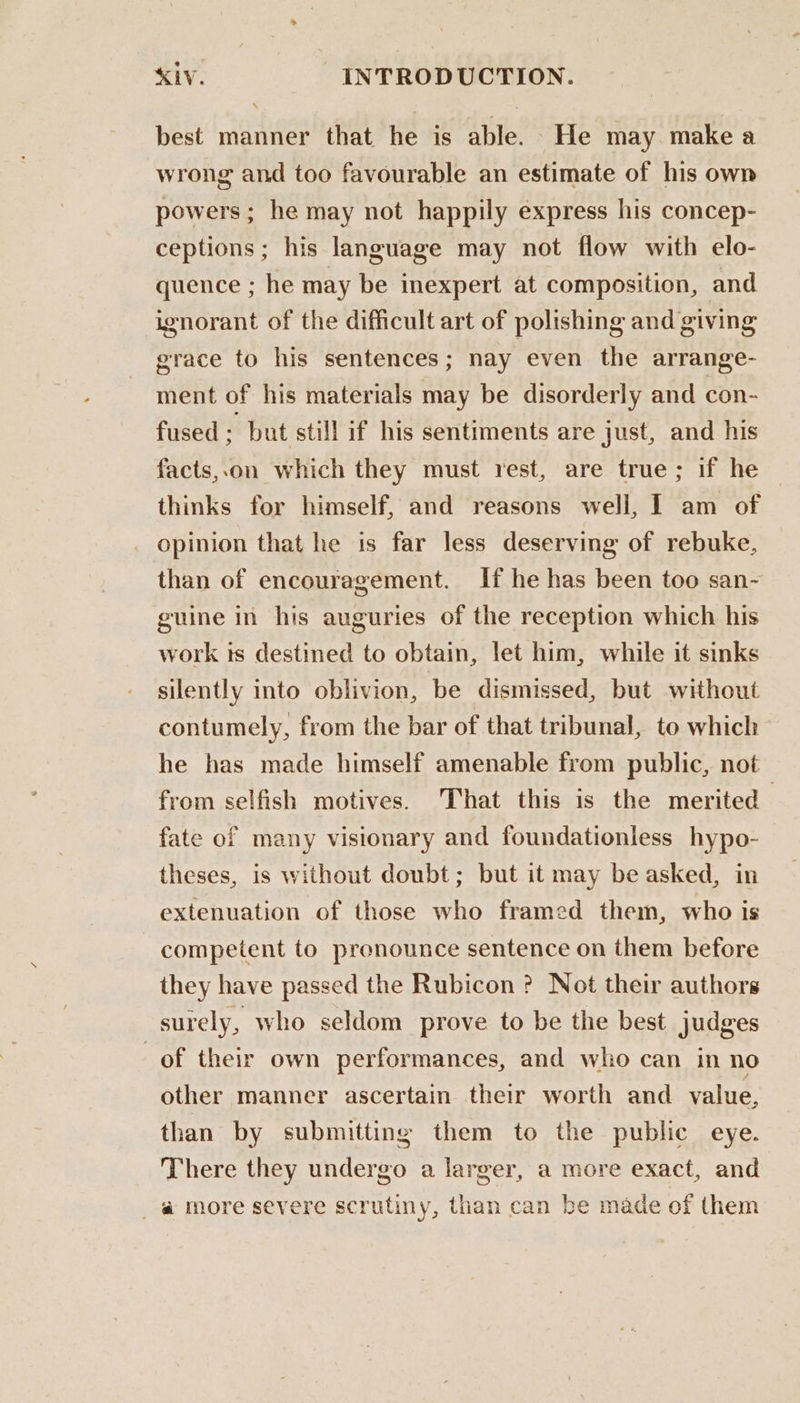 best manner that he is able. He may make a wrong and too favourable an estimate of his own powers; he may not happily express his concep- ceptions; his language may not flow with elo- quence ; he may be inexpert at composition, and ignorant of the difficult art of polishing and giving grace to his sentences; nay even the arrange- ment of his materials may be disorderly and con- fused . but still if his sentiments are just, and his facts,.on which they must rest, are true; if he thinks for himself, and reasons well, I am of opinion that he is far less deserving of rebuke, than of encouragement. If he has been too san- guine in his auguries of the reception which his work ts destined to obtain, let him, while it sinks silently into oblivion, be dismissed, but without contumely, from the bar of that tribunal, to which he has made himself amenable from public, not from selfish motives. That this is the merited | fate of many visionary and foundationless hypo- theses, is without doubt; but it may be asked, in extenuation of those who framed them, who is competent to pronounce sentence on them before they have passed the Rubicon ? Not their authors surely, who seldom prove to be the best judges of their own performances, and who can in no other manner ascertain their worth and value, than by submitting them to the public eye. There they undergo a larger, a more exact, and _@ more severe scrutiny, than can be made of them