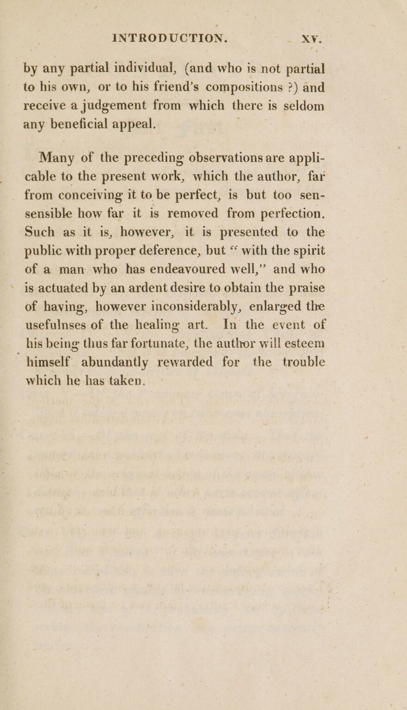 by any partial individual, (and who is not partial to his own, or to his friend’s compositions ?) and receive a judgement from which there 1 is seldom any beneficial appeal.. rae of the preceding observations are appli- cable to the present work, which the author, far from conceiving it to be perfect, is but too sen- sensible how far it is removed from perfection. Such as it is, however, it is presented to the public with proper deference, but “ with the spirit of a man who has endeavoured well,’ and who is actuated by an ardent desire to obtain the praise of having, however inconsiderably, enlarged the usefulnses of the healing art. In the event of his being thus far fortunate, the author will esteem himself abundantly rewarded for the trouble which he has taken.