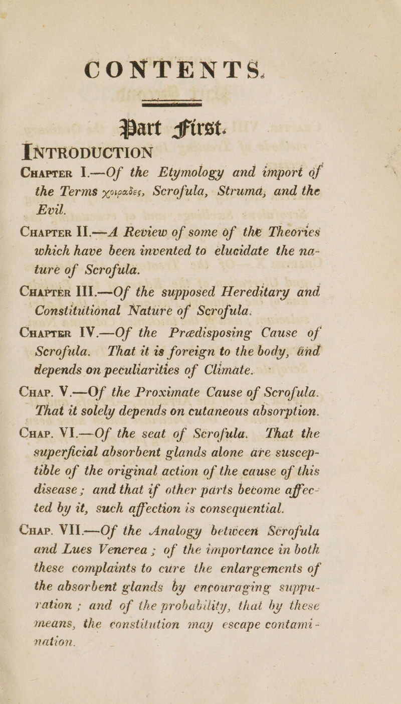 sheet dl Bia Ne Hart ae INTRODUCTION Cuarrer 1—Of the Etymology and import of the Terms yowades, Scrofula, Struma; and the — Evil. Cuapter II.—A Review of some of the Theories which have been invented to elucidate = na- ture of Scrofula. Cuaprer I1I.—Of the supposed Hereditary and Constitutional Nature of Scrofula. : Cuapren IV.—Of the Predisposing Cause of Scrofula. That it is foreign to the body, tnd depends on peculiarities of Climate. Cuap. V.—Of the Proximate Cause of Scrofula. That it solely depends on cutaneous absorption. Cuar. VI.—Of the seat of Scrofula. That the superficial absorbent glands alone are. suscep- tible of the original action of the cause of this disease ; and that if other parts become affec- ted by it, such affection is consequential. Cuap. VIL—Of the Analogy between Sérofula and Lues Venerea ; of the importance in both these complaints to cure the enlargements of the absorbent glands by encouraging suppu- ration ; and of the probability, that by these means, the constitution may escape contami - nation.