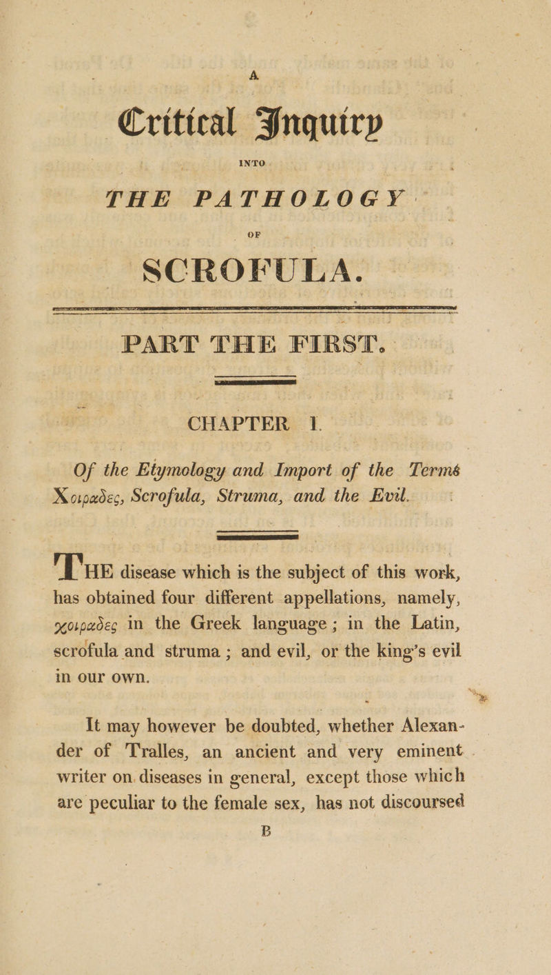 Critteal Jnquiry THE PATHOLOGY OF — SCROFULA. SSS oI PART THE FIRST. CHAPTER 1. Of the Etymology and Import of the Termé Xorpedec, Scrofula, Struma, and the Evil. Tue disease which is the subject of this work, has obtained four different appellations, namely, xorpadeg In the Greek language; in the Latin, scrofula and struma; and evil, or the king’s evil in our own. | It may however be doubted, whether Alexan- der of Tralles, an ancient and very eminent writer on. diseases in general, except those which are peculiar to the female sex, has not discoursed B