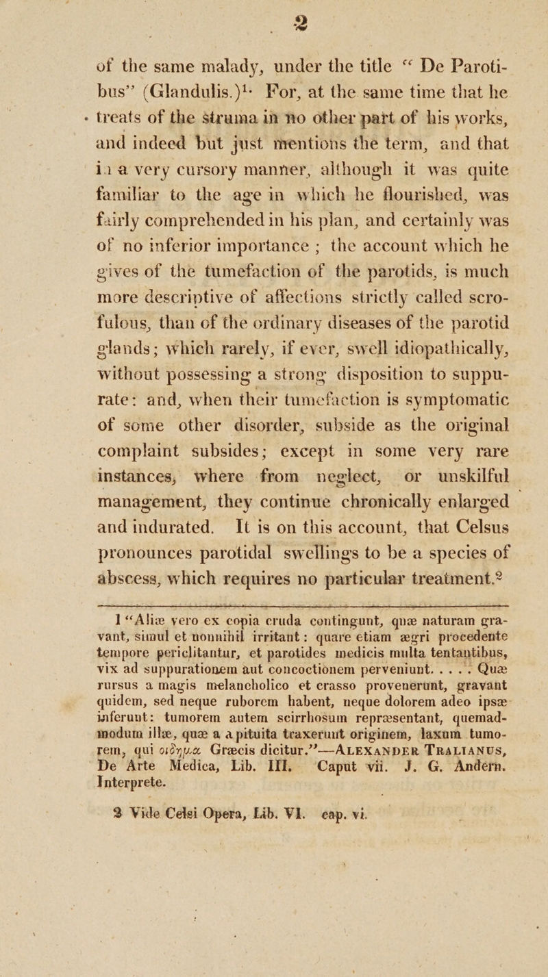 of the same malady, under the title “ De Paroti- bus” (Glandulis.)!: For, at the same time that he treats of the struma in no other part of his works, and indeed but just mentions the term, and that iia very cursory manner, although it “was quite familiar to the age in which he flourished, was fairly comprehended in his plan, and certainly was of no inferior importance ; the account which he gives of the tumefaction of the parotids, is much more descriptive of affections strictly called scro- fulous, than of the ordinary diseases of the parotid glands; which rarely, if ever, swell idiopathically, without possessing a strong disposition to suppu- rate: and, when their tumefaction is symptomatic of some other disorder, subside as the original complaint subsides; except in some very rare instances, where from neglect, or unskilful management, they continue chronically enlarged — and indurated. It is on this account, that Celsus pronounces parotidal swellings to be a species of abscess, which requires no particular treatment.” rursus a magis melancholico et crasso provenerunt, gravant quidem, sed neque ruborem habent, neque dolorem adeo ipse: inferunt: tumorem autem scirrhosum representant, quemad- modum ilke, que a a pituita teaxeruut originem, laxam tumo- rem, gui oidyua Grecis dicitur.’—ALEXANDER TRALIANUS, Interprete. 3 Vide Celsi Opera, Lib. VI. cap. vi.