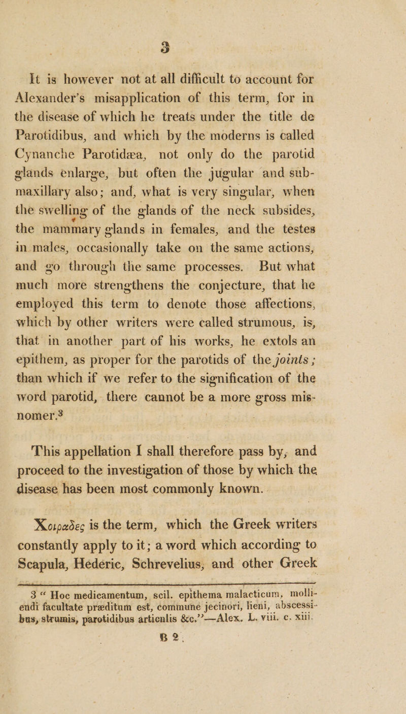 It is however not at all difficult to account for Alexander’s misapplication of this term, for in the disease of which he treats under the title de Parotidibus, and which by the moderns is called Cynanche Parotidea, not only do the parotid glands enlarge, but often the jugular and sub- maxillary also; and, what is very singular, when the swelling of the glands of the neck subsides, the mammary glands in females, and the testes in males, occasionally take on the same actions, and go through the same processes. But what — much more strengthens the conjecture, that he employed this term to denote those affections, which by other writers were called strumous, is, that in another part of his works, he extols an epithem, as proper for the parotids of the joints ; than which if we refer to the signification of the word parotid, there cannot be a more gross mis- nomer.? | This appellation I shall therefore pass by, and proceed to the investigation of those by which the disease has been most commonly known.. Xorpadec is the term, which the Greek writers constantly apply to it; a word which according to Scapula, Hederic, Schrevelius, and other Greek 3 * Hoc medicamentum, scil. epithema malacticum, molli- endi facultate preditum est, commune jecinori, heni, abscessi- bus, strumis, parotidibus articnlis &c.’”’—Alex. L. vu. c. XU. B 2.