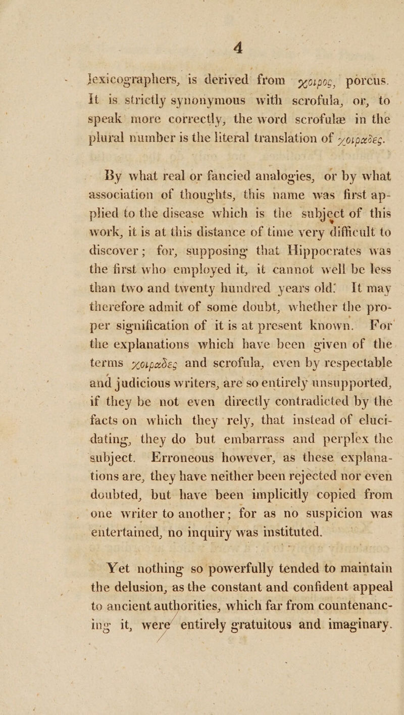 lexicographers, is derived from yorpoc, Porcus. it is strictly synonymous with scrofula, or, to speak more correctly, the word scrofule in the plural number is the literal translation of ~ospadec. By what real or fancied analogies, or by what association of thoughts, this name was first ap- plied to the disease which is the subject of this work, it is at this distance of time very difficult to discover ; for, supposing that Hippocrates was the first who employed it, it cannot well be less ; than two and twenty hundred years old? It may therefore admit of some doubt, whether the pro- per signification of it is at present known. For _the explanations which have been given of the terms xoipadeg and scrofula, even by respectable and judicious writers, are so entirely unsupported, if they be not even directly contradicted by the facts on which they rely, that instead of eluci- dating, they do but embarrass and perplex the subject. Erroneous however, as these explana- tions are, they have neither been rejected nor even doubted, but have been implicitly copied from one writer to another ; for as no suspicion was entertained, no inquiry was instituted. Yet nothing so powerfully tended to maintain the delusion, as the constant and confident appeal to ancient authorities, which far from countenanc- ing it, wer entirely gratuitous and imaginary.