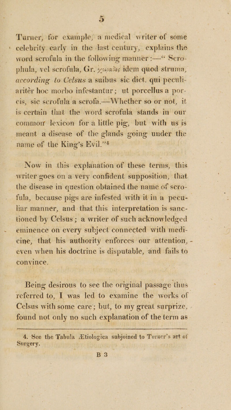Turner, for example, a medical writer of some celebrity early in the ‘last century, explains the word scrofula in the following manner :—“ Scro- phula, vel scrofula, Gr. yocaies idem quod struma, according to Celsus a suibus sic dict. qui peculi- aritér hoc morbo infestantur; ut porcellus a por- cis, sic scrofula a scrofa. not, uf is certain that the word scrofula stands in our commor lexicon fora httle pig, but with us is meant a disease of the glands going under the name of the King’s Evil.”* : 3 Now in this explanation of these terms, this writer goes on a very confident supposition, that the disease in question obtained the name of scro- liar manner, and that this interpretation is sanc- tioned by Celsus ; a writer of such acknowledged eminence on every subject connected with medi- cine, that his authority enforces our attention, even when his doctrine is disputable, and fails to convince. | Being desirous to see the original passage thus i) Celsus with some care’; but, to my great surprize. 4. See the Tabula Etiologica subjoined to Turner’s art of Surgery. B 3