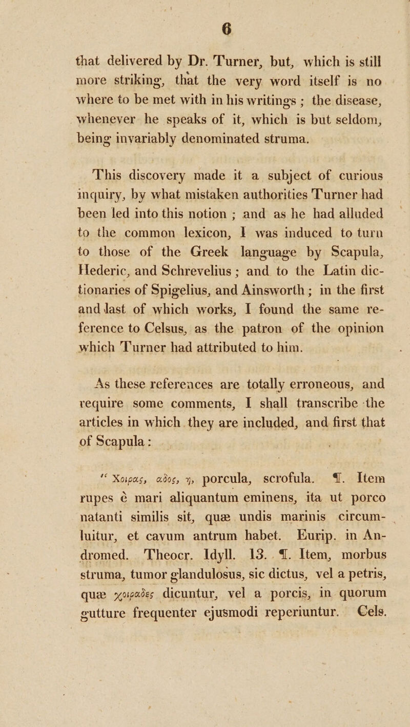 that delivered by Dr. Turner, but, which is still more striking, that the very word itself is no where to be met with in his writings ; the disease, whenever he speaks of it, which is but seldom, being invariably denominated struma. This discovery made it a subject of curious inquiry, by what mistaken authorities Turner had been led into this notion ; and as he had alluded to the common lexicon, | was induced to turn to those of the Greek language by Scapula, Hederic, and Schrevelius ; and to the Latin dic- tionaries of Spigelius, ea Ainsworth ; in the first and last of which works, I found the same re- ference to Celsus, as the patron of the opinion which Turner had attributed to him. As these references are totally erroneous, and require some comments, I shall transcribe -the articles in which they are included, and first iat of Scapula : “ Xoias, ado, 3, porcula, scrofula. 41. Item rupes ¢ mari aliquantum eminens, ita ut porco natanti similis sit, que undis marinis circum- _ luitur, et cavum antrum habet. Eurip. in An- dromed. Theocr. Idyll. 13. 4. Item, morbus struma, tumor glandulosus, sic dictus, vel a petris, que yopedes dicuntur, vel a porcis, in quorum eutture frequenter ejusmodi reperiuntur. Cels.