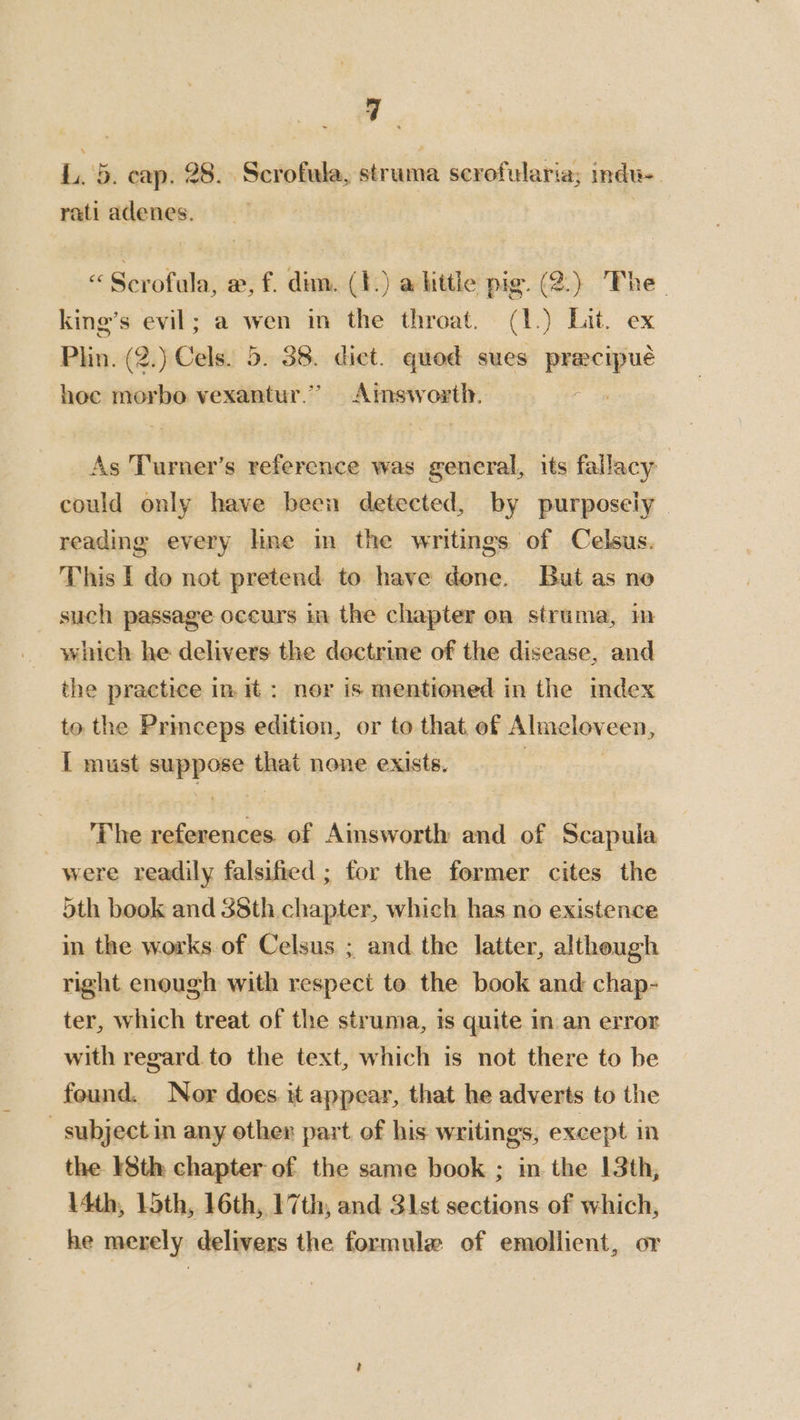 q , L. 5. cap. 28. Scrofula, struma scrofularia; indu-. rati adenes. se Scrofula; x, f. dim. (t.) alittle pig. (2.) The- king’s evil; a wen in the throat. (1.) Lit. ex Phun. (2.) Cals. b. se diet. quod sues ee hee morbo vexantur.’” Aimsw oat As Turner’s reference was general, its fallacy | could only have been detected, by purposely - reading every hne in the writings of Celsus. This I do not pretend to have done. But as no such passage occurs in the chapter on struma, m which he delivers the dectrine of the disease, and the practice in it : ner is mentioned in the index to the Princeps edition, or to that. of Almelov een, 1 must suppose Haat none exists. The references of Ainsworth and of Scapula were readily falsified ; for the former cites the 5th book and 38th chapter, which has no existence in the works. of Celsus ; and the latter, although right enough with respect to the book and chap- ter, which treat of the struma, is quite in an error with regard. to the text, which is not there to be found. Nor does it appear, that he adverts to the subject in any other part of his writings, except in the 8th chapter of the same book ; in the 13th, \4th, loth, 16th, 17th, and 31st sections of which, he merely delivers the formule of emollient, or