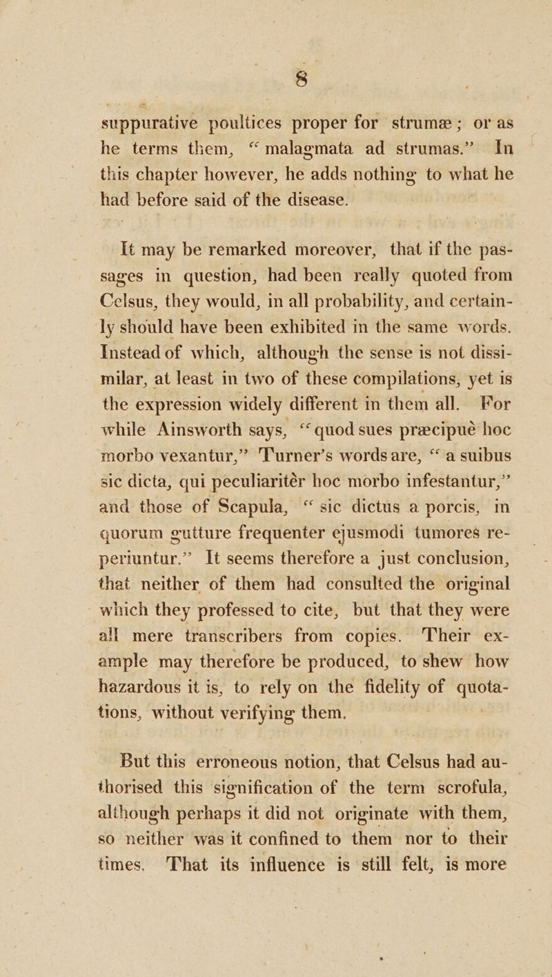 suppurative poultices proper for strume; or as he terms them, “ malagmata ad strumas.” In this chapter however, he adds nothing to what he had before said of the disease. It may be remarked moreover, that if the pas- sages in question, had been really quoted from Celsus, they would, in all probability, and certain- ly should have been exhibited in the same words. Instead of which, although the sense is not dissi- milar, at least in two of these compilations, yet is the expression widely different in them all. For while Ainsworth says, “quod sues precipué hoc morbo vexantur,” T'urner’s words are, “ a suibus sic dicta, qui peculiaritér hoc morbo infestantur,’ and those of Scapula, “ sic dictus a porcis, in quorum gutture frequenter ejusmodi tumores re- periuntur.” It seems therefore a just conclusion, that neither of them had consulted the original which they professed to cite, but that they were all mere transcribers from copies. Their ex- ample may therefore be produced, to shew how hazardous it is, to rely on the sige of ed tions, without verifying them. But this erroneous notion, that Celsus had au-— thorised this signification of the term scrofula, although perhaps it did not originate with them, so neither was it confined to them nor to their times, That its influence is ‘still felt, is more