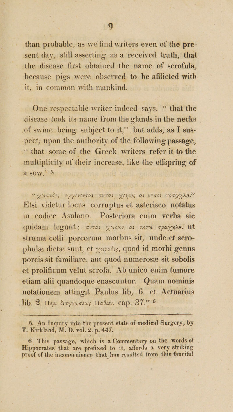 than probable, as we find writers even of the pre- sent day, still asserting as a received truth, that the disease first obtained the name of scrofula, because pigs were observed to be afilicted with it, in common with mankind. | One respectable writer indeed says, “ that the disease took its name from the glands in the necks | of swine being subject to it,’ but adds, as I sus- -pect; upon the authority of the followme passage, ‘that. some of the Greek writers refer it to the multiplicity of their increase, like the offspring of a sow.’ > © yonpades ExryevorTah” QUTaL yeipes al veco! rpanyAs.” Etsi videtur locus corruptus et asterisco notatus in codice Asulano. -Posteriora enim verba sic quidam legunt: aura: sycigwy os vero tpayyas. ut struma colli porcorum morbus sit, unde et scro- phule dicte sunt, et i732: quod id morbi genus porcis sit familiare, aut quod numerosz sit sobolis et prolificum velut scrofa. Ab unico enim tumore etiam alii quandoque enascuntur. Quam nominis notationem attingit Paulus lib, 6. et Actuarius ib. 2. Megs drayvwoews Maboy. cap. Sr 5. An Inquiry into the present state of medical Surgery, by T. Kirkland, M. D. vol. 2. p. 447. 6. This passage, which is a Commentary on the words of . Hippocrates that are. prefixed to it, affords a very striking proof of the inconvenience that has resulted from this fanciful