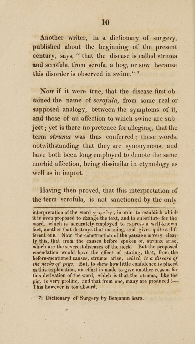Another writer, in a dictionary of surgery, published about the beginning of the present century, says, “that the disease is called struma and scrofula, from scrofa, a hog, or sow, because this disorder is observed in swine.” 7 Now if it were true, that the disease first ob- tamed the name of scrofula, from some real or supposed analogy, between the symptoms of it, and those of an affection to which swine are sub- ject ; yet is there no pretence for alleging, that the term struma was thus conferred; these words, notwithstanding that they are synonymous, and have both been long employed to denote the same morbid affection, being dissimilar in etymology as well as in import. - Having then proved, that this interpretation of the term scrofula, is not sanctioned by the only interpretation of the word yoioades ; in order to establish which it is even proposed to change the text, and to substitute for the word, which is accurately employed to express a well-known fact, another that destroys that meaning, and gives quite a dif- ferent one. Now the construction of the passage is very clear- ly this, that from the causes before spoken of, strume arise, which are the severest diseases of the neck. But the proposed - emendation would have the effect of stating, that, from the before-mentioned causes, strume arise, which is a disease of the necks of pigs. But, to shew how little confidence is placed in this explanation, an effort is made to give another reason for this derivation of the word, which is that the struma, like the ig, is very prolific, and that from one, many are produced !—. his however is too absurd. . | 7. Dictionary of Surgery by Benjamin bara. ”