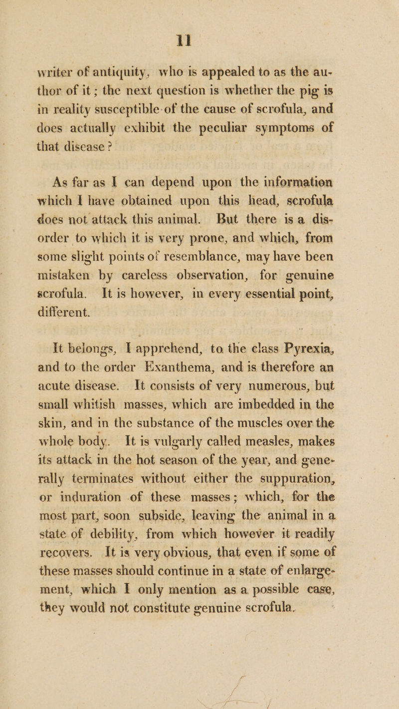 writer of antiquity, who is appealed to as the au- thor of it ; the next question is whether the pig is in reality susceptible-of the cause of scrofula, and does actually exhibit the pace symptoms. of that disease ? As far as I can depend upon the information which I have obtained upon this head, scrofula does not attack this animal. But there isa dis- order to which it is very prone, and which, from some slight points of resemblance, may have been sithetdbidie by careless observation, for genuine scrofula. It is however, in every essential point, different. It belongs, I apprehend, to the class Pyrexia, and to the order Exanthema, and 1s therefore an acute disease. It consists of very numerous, but small whitish masses, which are imbedded in the skin, and in the substance of the muscles over the whole body. It is vulgarly called measles, makes its attack in the hot season of the year, and gene- rally terminates without either the suppuration, or induration .of these masses; which, for the most part, soon subside, leaving the animal in a state of debility, from which however it readily recovers. It is very obvious, that even if some of these masses should continue in a state of enlarge- ment, which I only mention as a possible case, they would not constitute genuine scrofula.