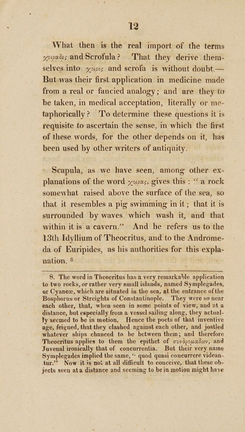 What then is the real import of the terms xoiases and Scrofula? That they derive them- selves.into. yoieos and scrofa is without doubt.— But-was their first application in medicine made from a real or fancied analogy; and are they to be taken, in medical acceptation, literally or me- taphorically ? T'o determine these questions it is requisite to ascertain the sense, in which the first of these words, for the other depends on it, has been used by other writers of antiquity. Scapula, as we have seen, among other ex- planations of the word yezas, gives this : “a rock somewhat raised above the surface of the sea, so that it resembles a pig swimming in it; that it is surrounded by waves which wash it, and that within it is a cavern.’ And he refers us to the 13th Idyllium of Theocritus, and to the Androme- da of Euripides, as his authorities for this expla- nation. 8 | 8. The word in Theocritus has a very remarkable application to two rocks, or rather very small islands, named Symplegades, or Cyanex, which are situated in the sea, at the entrance of the Bosphorus or Streights of Constantinople. They were so near each other, that, when scen in some points of view, and at a distance, but especially from a vessel sailing along, they actual- ly seemed to be in motion. Hence the poets of that inventive age, feigned, that they clashed against each other, and jostled whatever ships chanced to be between them; and therefore Theocritus applies to them the epithet of cuvydgouadwy, and Juvenal ironically that of concurrentia. But their very name Symplegades implied the same, “ quod quasi concurrere videan- tur.’ Now it is not at all difficult to conceive, that these ob- — jects seen ata distance and seeming to bein motion might have