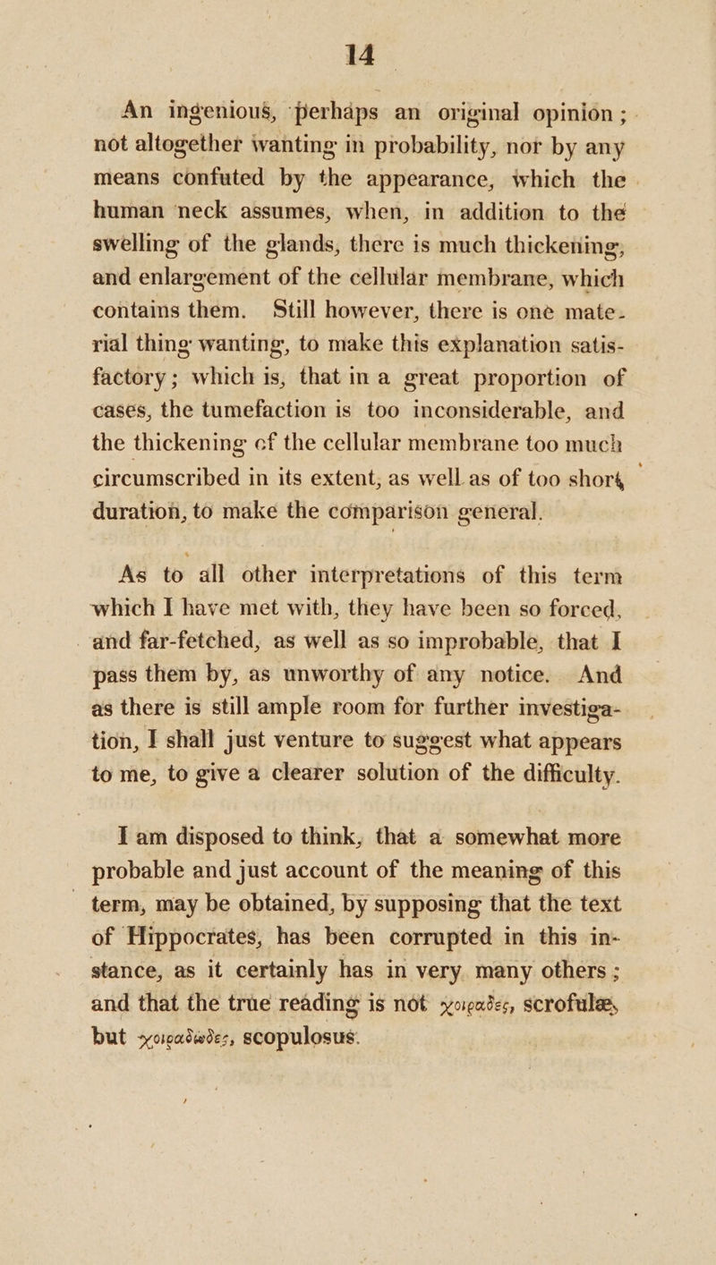 An ingenious, perhaps an original opinion ; | not altogether wanting in probability, nor by any means confuted by the appearance, which the human neck assumes, when, in addition to the swelling of the glands, there is much thickening, and enlargement of the cellular membrane, which contains them. Still however, there is one mate- rial thing wanting, to make this explanation satis- factory; which is, that ina great proportion of cases, the tumefaction is too inconsiderable, and the thickening cf the cellular membrane too much circumscribed in its extent, as well as of too shoré _ duration, to make the comparison general. As to all other interpretations of this term which I have met with, they have been so forced, and far-fetched, as well as so improbable, that I pass them by, as unworthy of any notice. And as there is still ample room for further investiga- tion, I shall just venture to suggest what appears to me, to give a clearer solution of the difficulty. I am disposed to think, that a somewhat more probable and just account of the meaning of this term, may be obtained, by supposing that the text of Hippocrates, has been corrupted in this in- stance, as it certainly has in very. many others ; and that the true reading is not oases, scrofulee, but +yoradwees, scopulosus: