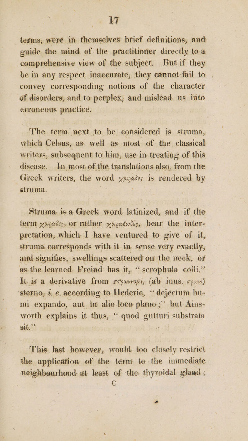terms, were if themselves brief definitions, and guide the mind ef. the practitioner directly to a comprehensive view of the subject. But if they be in any respect imaceurate, they cannot fail to convey corresponding notions of the character of disorders, and to perplex; and mislead us into erroneous practice. The term next to be considered is struma, which Celsus, as well as most of the classical writers, subsequent to him, use in treating of this disease. In most of the translations also, from the Greek writers, the word xezades is rendered by struma. Struma is a Greek word. latinized, and if the term yoeades, o¢ rather yoiwadwees, bear the inter- pretation, which I have ventured to give of it, struma corresponds with it im sense very exactly, and. signifies, swellings scattered’ o1 the neck, or as the learned. Freind has it, “scrophula colli,” It. is a derivative from s7gwyrois, (ab mus. seww) ‘sterno,; z. e. according to Hederie, “dejectum hu- mi expando, aut in alio loce plano ;” but Ains- worth explains it thus, “ quod gutturi substrata git.’ Mg eap aT, ae This last however, would too closely restrict the application of the term te the inimediate neighbourhood. at least of the thyroidal gland : : C .