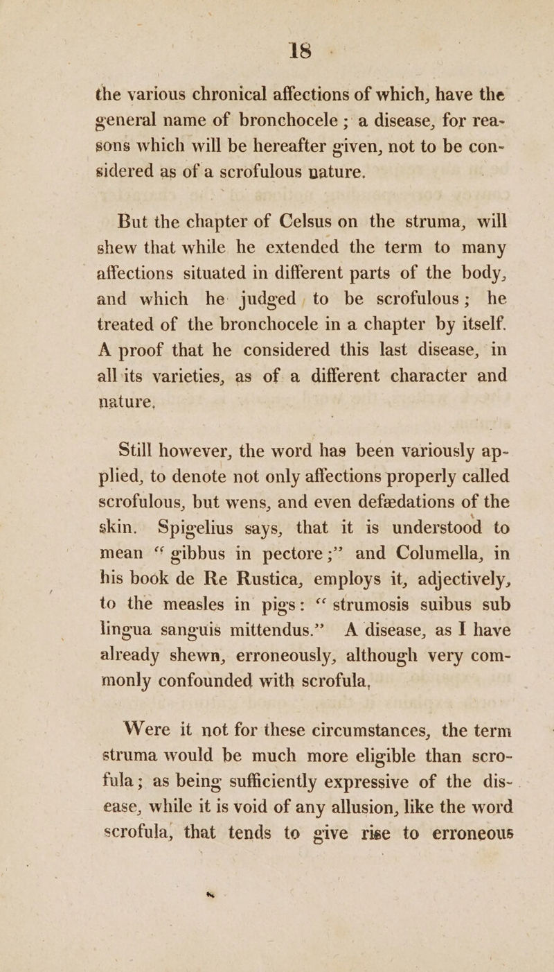 1s the various chronical affections of which, have the general name of bronchocele ; a disease, for rea- sons which will be hereafter given, not to be con- sidered as of a scrofulous pature. But the chapter of Celsus on the struma, will shew that while he extended the term to many affections situated in different parts of the body, and which he judged, to be scrofulous; he treated of the bronchocele in a chapter by itself. A proof that he considered this last disease, m allits varieties, as of a different character and nature, Still however, the word has been variously ap- plied, to denote not only affections properly called scrofulous, but wens, and even defedations of the skin. Spigelius says, that it is understood to mean “ gibbus in pectore ;’ and Columella, in his book de Re Rustica, employs it, adjectively, to the measles in pigs: “ strumosis suibus sub lingua sanguis mittendus.” A disease, as I have already shewn, erroneously, although very com- monly confounded with scrofula, Were it not for these circumstances, the term struma would be much more eligible than scro- fula; as being sufficiently expressive of the dis-. ease, while it is void of any allusion, like the word scrofula, that tends to give rise to erroneous