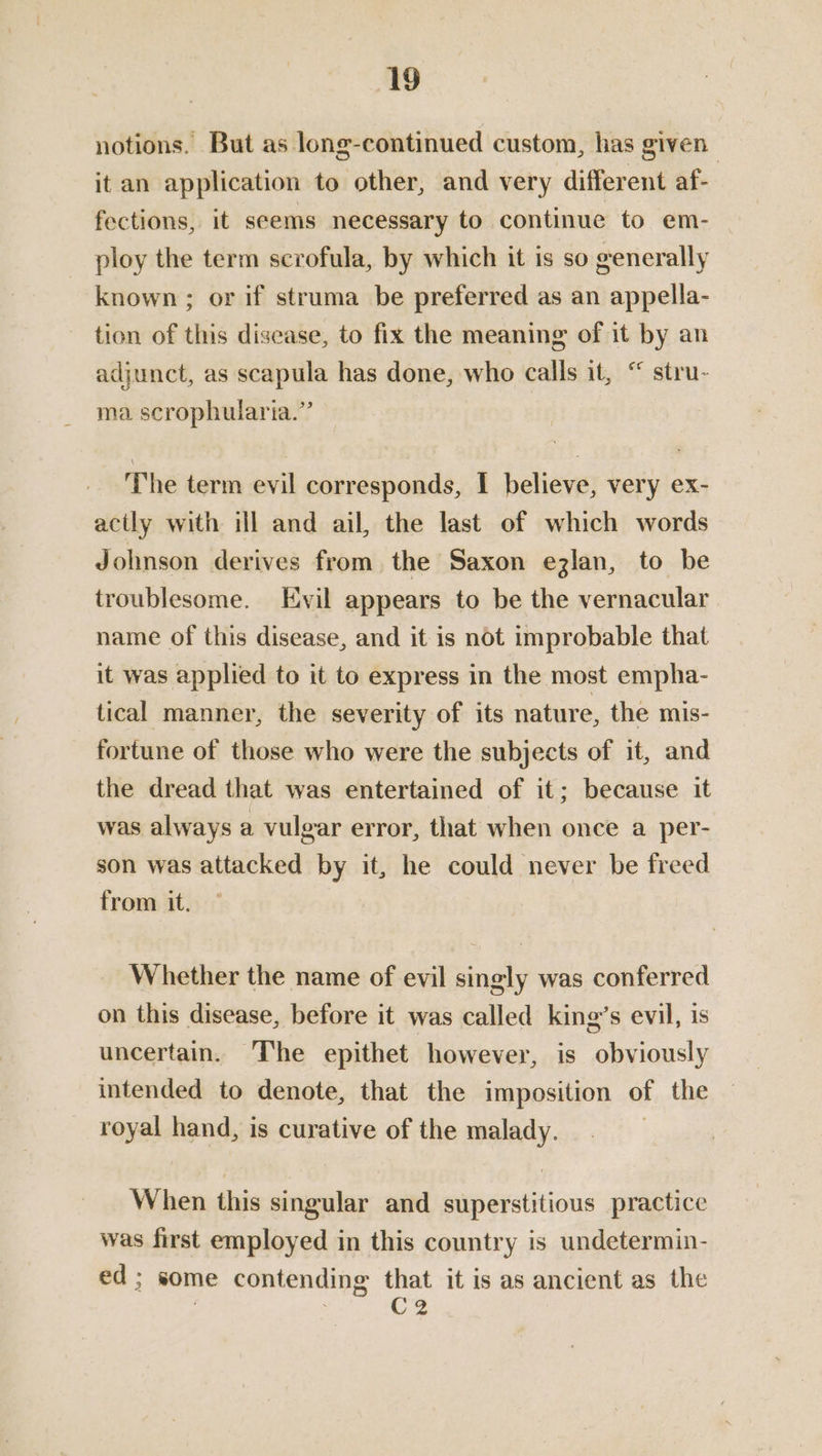 notions. But as long-continued custom, has given it an application to other, and very different af- fections, it seems necessary to ‘continue to em- ploy the term scrofula, by which it is so generally known ; or if struma be preferred as an appella- tion of this disease, to fix the meaning of it by an adjunct, as scapula has done, who calls it, “ stru- ma. scrophularia.” The term evil corresponds, 1 believe, very ex- actly with ill and ail, the last of which words Johnson derives from the Saxon ezlan, to be troublesome. Evil appears to be the vernacular name of this disease, and it is not improbable that it was applied to it to express in the most empha- tical manner, the severity of its nature, the mis- fortune of those who were the subjects of it, and the dread that was entertained of it; because it was always a vulgar error, that when once a per- son was attacked by it, he could never be freed from it, Whether the name of evil singly was conferred on this disease, before it was called king’s evil, is uncertain. The epithet however, is obviously intended to denote, that the imposition of the royal hand, is curative of the malady. | When this singular and superstitious practice was first employed in this country is undetermin- ed; some contending that it is as ancient as the ; CZ