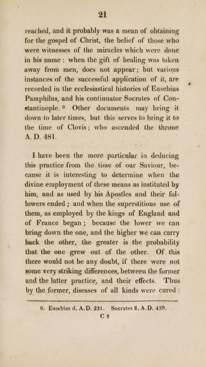 reached, and it probably was a mean of obtaining for the gospel of Christ, the belief of those who were witnesses of the miracles which were done in his name : when the gift of healing was take away from men, does not appear; but various instances of the successful application of it, are recorded in the ecclesiastical histories of Eusebius Pamphilus, and his continuator Socrates of Con- stantinople.® Other documents may bring it down to later times, but this serves to bring it to the time of Clovis; who ascended the throne A. D. 481. > Ihave been the more particular in deducing this practice from the time of our Saviour, be- cause it is interesting to determine when the divine employment of these means as instituted by him, and as used by his Apostles and their fol- lowers ended ; and when the superstitious use of them, as employed by the kings of England and of France began; because the lower we can bring down the one, and the higher we can carry back the other, the greater is the probability that the one grew out of the other. Of this there would not be any doubt, if there were not some very striking differences, between the former and the latter practice, and their effects. Thus by the former, diseases of all kinds were cured : 9. Eusebius d. A.D, 331. Socrates A. A.D. 439.- C 3