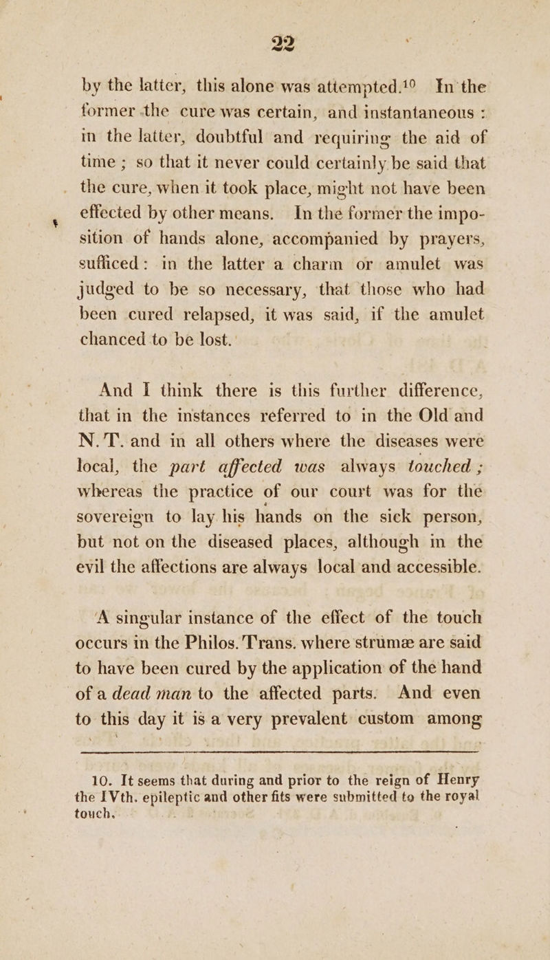 32 by the latter, this alone was attempted.1° In'the former ‘the cure was certain, and instantaneous : in the latter, doubtful and requiring the aid of time ; so that it never could certainly be said that . the cure, when it took place, might not have been effected by other means. In the former the impo- sition of hands alone, accompanied by prayers, sufficed: in the latter a charm or amulet was judged to be so necessary, that those who had been cured relapsed, it was said, if the amulet chanced to be lost. And i think there is this further difference, that in the instances referred to in the Old and N.'T. and in all others where the diseases were local, the part affected was always touched ; whereas the practice of our court was for the sovereign to lay his hands on the sick person, but not on the diseased places, although in the evil the affections are always local and accessible. ‘A singular instance of the effect of the touch occurs in the Philos. Trans. where strume are said to have been cured by the application of the hand of a dead man to the affected parts: And even to this day it is a very prevalent custom among 10. It seems that during and prior to the reign of Henry the IVth. epileptic and other fits were submitted to the royal touch. oR aA |