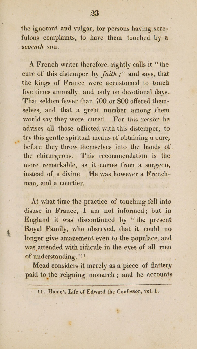 the ignorant and vulgar, for persons having scro- fulous complaints, to have them touched by @ seventh son. A French writer therefore, rightly calls it “the cure of this distemper. by faith ;” and says, that the kings of France were accustomed to touch five times annually, and only on devotional days. That seldom fewer than 700 or 800 offered them- selves, and that a great number among them would say they were cured. For tiis reason he advises all those afflicted with this distemper, to try this gentle spiritual means of obtaining a cure, before they throw themselves into the hands of the chirurgeons. This recommendation is the more remarkable, as it comes from a surgeon, instead of a divine. He was however a French- man, and a courtier. At what time the practice of touching fell into disuse in France, I am not informed: but in England it was discontinued by “the present Royal Family, who observed, that it could no longer give amazement even to the populace, and was attended with ridicule in the eyes of all men of understanding.”*!! Mead considers it merely as a piece of flattery paid to the reigning monarch ; and he accounts 11, Hume’s Life of Edward the Confessor, vol. I.