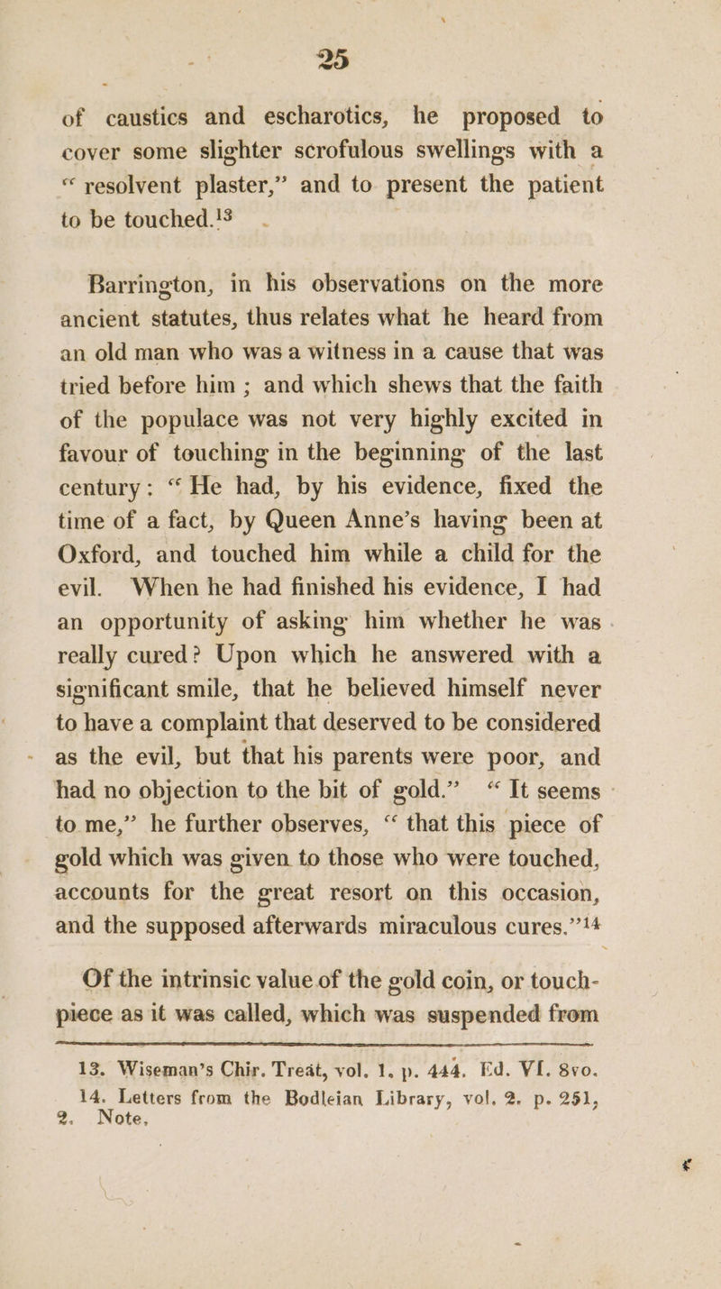 20 of caustics and escharotics, he proposed to cover some slighter scrofulous swellings with a « resolvent plaster,” and to present the patient to be touched.!8 Barrington, in his observations on the more ancient statutes, thus relates what he heard from an old man who was a witness in a cause that was tried before him ; and which shews that the faith of the populace was not very highly excited in favour of touching in the beginning of the last century: “ He had, by his evidence, fixed the time of a fact, by Queen Anne’s having been at Oxford, and touched him while a child for the evil. When he had finished his evidence, I had an opportunity of asking him whether he was really cured? Upon which he answered with a significant smile, that he believed himself never to have a complaint that deserved to be considered as the evil, but that his parents were poor, and had no objection to the bit of gold.” “ It seems - tome,” he further observes, “ that this piece of gold which was given to those who were touched, accounts for the great resort on this occasion, and the supposed afterwards miraculous cures.’’!4 Of the intrinsic value of the gold coin, or touch- piece as it was called, which was suspended from 13. Wiseman’s Chir. Treat, vol. 1, p. 444. Ed. VI. 8vo. 14. Letters from the Bodleian Library, vol, 2. p. 251, 2. Note,