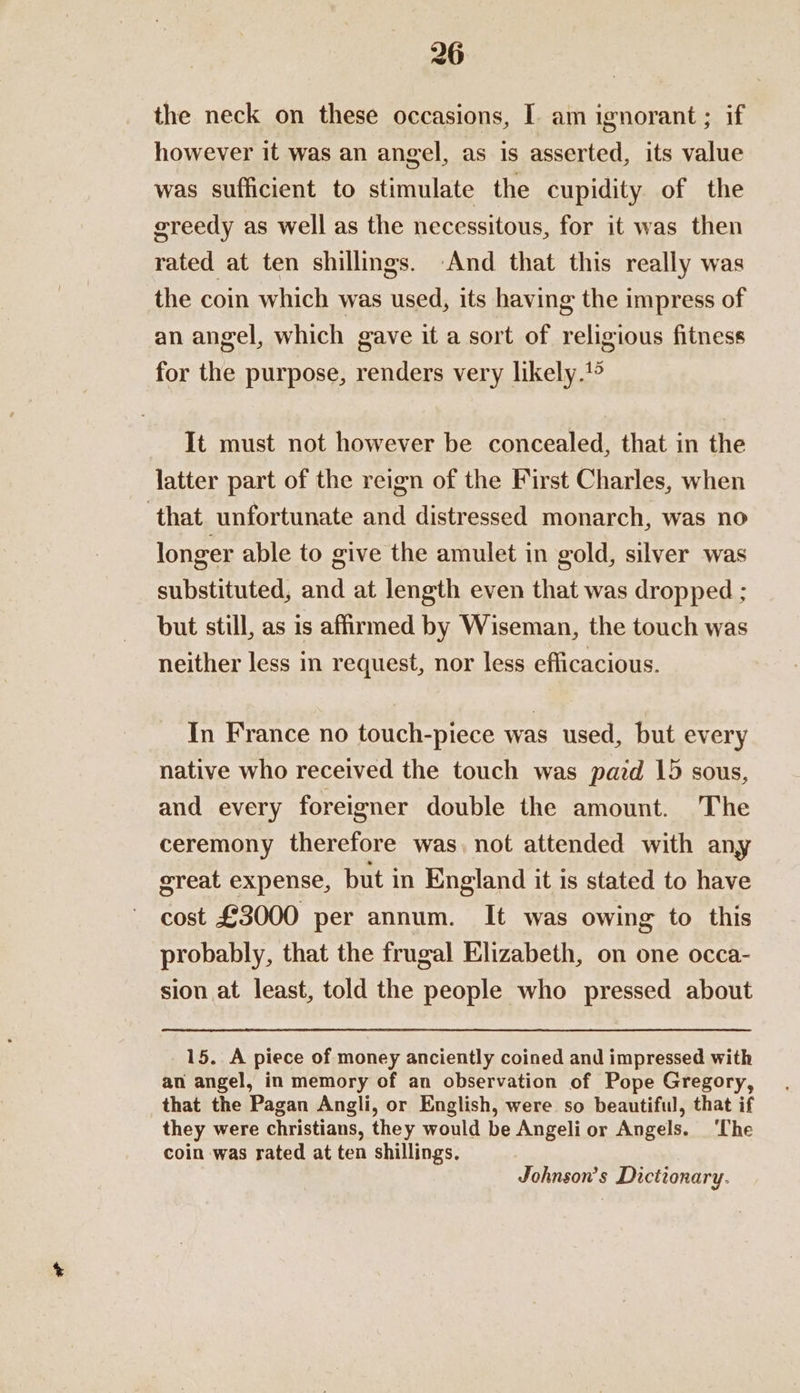 the neck on these occasions, I am ignorant ; if however it was an angel, as is asserted, its value was sufficient to stimulate the cupidity of the ereedy as well as the necessitous, for it was then rated at ten shillings. And that this really was the coin which was used, its having the impress of an angel, which gave it a sort of religious fitness for the purpose, renders very likely.*® It must not however be concealed, that in the latter part of the reign of the First Charles, when ‘that unfortunate and distressed monarch, was no longer able to give the amulet in gold, silver was substituted, and at length even that was dropped ; but still, as is affirmed by Wiseman, the touch was neither less in request, nor less efficacious. In France no touch-piece was used, but every native who received the touch was pazd 15 sous, and every foreigner double the amount. The ceremony therefore was, not attended with any sreat expense, but in England it is stated to have cost £3000 per annum. It was owing to this probably, that the frugal Elizabeth, on one occa- sion at least, told the people who pressed about 15. A piece of money anciently coined and impressed with an angel, in memory of an observation of Pope Gregory, that the Pagan Angli, or English, were so beautiful, that if they were christians, they would be Angeli or Angels. ‘Che coin was rated at ten shillings. Johnson’s Dictionary.