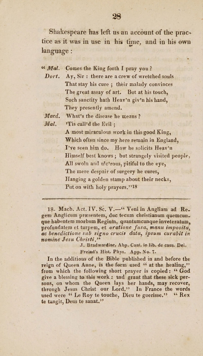 Shakespeare has left us an account of the prac- tice as it was in use in his time, and in his own language : “ Mal. Comes-the King forth I pray you? Dort. Ay, Sir: there are acrew of wretched souls That stay his cure ; their malady convinces The great assay of art. But at his touch, Such sanctity hath Heav’n giv’n his hand, They presently amend. Macd. ‘What’s the disease he means ? Mal. Tis call’d the Evil ; A most miraculous work in this good King, Which often since my here remain in England, T’ve seen him do. How he solicits Heav’n Himself best knows ; but strangely visited people, All swoln and ulc’rous, pitiful to the eye, The mere despair of surgery he cures, Hanging a golden stamp about their necks, Put.on with holy prayers.’’18 18. Macb. Act. IV. Sc. V.—‘* Veniin Angliam ad Re. gem Anglicum presentem, duc tecum christianum quemcun. que habentem morbum Regium, quantumcunque inveteratum, profundatem et turpem, et oratione fusa, manu imposita, ac benedictione sub signo crucis data, ipsum curabit in nomine Jesu Christi,” J, Bradwardine, Abp. Cant. in lib. de caus. Dei, Freind’s Hist. Phys. App. No. 7. In the additions of the Bible published in and before the reign of Queen Anne, is the form used “‘ at the healing,”’ from which the following short prayer is copied: ‘* God . give a blessing to'this work : and grant that these sick per- sons, on whom the Queen lays her hands, may recover, through Jesus Christ our Lord.’? In France the words used were ‘* Le Roy te touche, Dieu te guerisse.”? ‘* Rex te tangit, Deus te sanat.”’