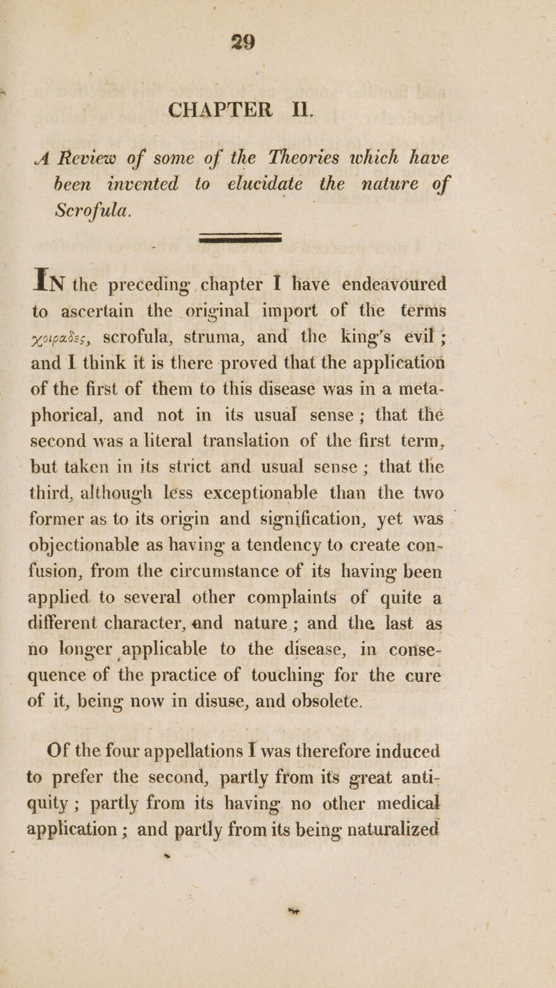 CHAPTER IL. A Review of some of the Theories which have been invented to elucidate the nature of Scrofula. IN the preceding chapter I have endeavoured to ascertain the original import of the terms yoiases, scrofula, struma, and the king’s evil ; and I think it is there proved that the application of the first of them to this disease was in a meta- phorical, and not in its usual sense; that the second was a literal translation of the first term, but taken in its strict and usual sense ; that the third, although less exceptionable than the two former as to its origin and signification, yet was _ objectionable as having a tendency to create con- fusion, from the circumstance of its having been applied to several other complaints of quite a different character, and nature; and the last as no longer applicable to the disease, in conse- quence of the practice of touching for the cure of it, being now in disuse, and obsolete. | Of the four appellations I was therefore induced to prefer the second, partly from its great anti- quity ; partly from its having no other medical application ; and partly from its being naturalized We