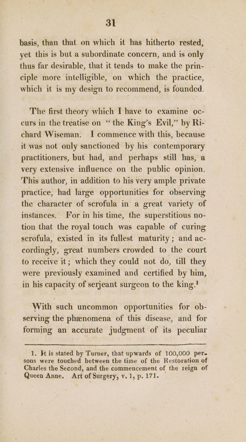 basis, than that on which it has hitherto rested, yet this is but a subordinate concern, and is only thus far desirable, that it tends to make the prin- ciple more intelligible, on which the practice, which it is my design to recommend, is founded. The first theory which [I have to examine oc- curs in the treatise on “the King’s Evil,” by Ri- chard Wiseman. I commence with this, because it was not only sanctioned by his contemporary practitioners, but had, and perhaps still has, a very extensive influence on the public opinion. This author, in addition to his very ample private practice, had large opportunities for observing the character of scrofula in a great variety of instances. For in his time, the superstitious no- tion that the royal touch was capable of curing scrofula, existed in its fullest maturity ; and ac- cordingly, great numbers crowded to the court to receive it; which they could not do, till they were previously examined and certified by him, in his capacity. of serjeant surgeon to the king.! With such uncommon opportunities for ob- serving the phenomena of this disease, and for forming an accurate judgment of its peculiar 1. It is stated by Turner, that upwards of 100,000 per.» ' sons were touched between the time of the Restoration of Charles the Second, and the commencement of the reign of Queen Anne, Art of Surgery, v. 1, p. 171.