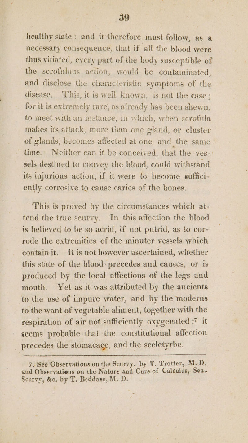 healthy state: and it therefore must follow, as a necessary consequence, that if all the blood were thus vitiated, every part of the body susceptible of the scrofulous action, would. be contaminated, and disclose the characteristic symptoms of the disease. ‘This, it ts well known, is not the case: for it is extremely rare, as already has been shewn, to meet with an mstance, in which, when scrofula makes its attack, more than one gland, or cluster of glands, becomes afiected at one and the same time. Neither can it be conceived, that the ves-: sels destined to convey the blood, could withstand its injurious action, if it were to become suflici- ently corrosive to cause caries of the bones. This is proved by the circumstances which at- tend the true scurvy. In this affection the blood is believed to be so acrid, if not putrid, as to cor- rode the extremities of the minuter vessels which contain it. It is not however ascertained, whether this state of the blood: precedes and causes, or is produced by the local affections of the legs and mouth. Yet as it was attributed by the ancients to the use of impure water, and by the moderns to the want of vegetable aliment, together with the respiration of air not sufficiently oxygenated ; it seems probable that the constitutional affection _ precedes the stomacace, and the sceletyrbe. _ 7. Seé Observations on the Scurvy, by T. Trotter, M.D. and Observatiens on the Nature and Cure of Calculus, Sea» Scurvy, &amp;c. by T. Beddoes, M. D.