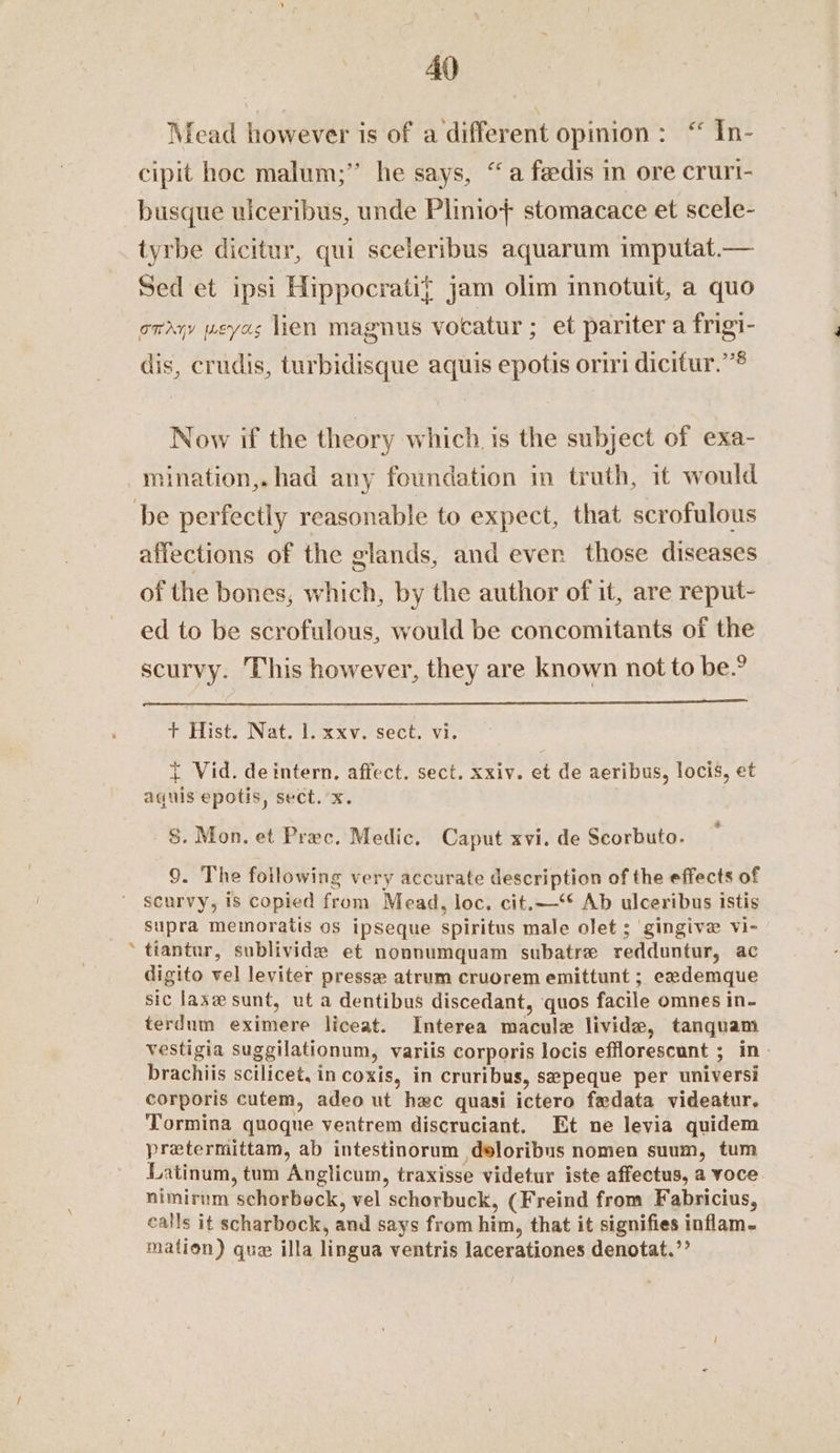 ? Mead however is of a different opinion: “ In- cipit hoc malum;” he says, “a feedis in ore cruri- busque ulceribus, unde Plinio+ stomacace et scele- tyrbe dicitur, qui sceleribus aquarum imputat.— Sed et ipsi Hippocrati{ jam olim innotuit, a quo onayy weyas lien magnus vocatur ; et pariter a frigi- dis, crudis, turbidisque aquis epotis oriri dicifur.””® Now if the theory which is the subject of exa- mination,. had any foundation in truth, it would affections of the glands, and ever those diseases of the bones, which, by the author of it, are reput- ed to be scrofulous, would be concomitants of the scurvy. This however, they are known not to be.? + Hist. Nat. 1. xxv. sect. vi. { Vid. de intern, affect. sect. xxiv. et de aeribus, locis, et aquis epotis, sect.’x. §. Mon. et Prec. Medic. Caput xvi. de Scorbuto. scurvy, is copied from Mead, loc. cit.—‘* Ab ulceribus istis supra memoratis os ipseque spiritus male olet ; gingive vi- tiantur, sublivide et nonnumquam subatre redduntur, ac digito vel leviter pressa atrum cruorem emittunt ; eademque sic lase sunt, ut a dentibus discedant, quos facile omnes in- terdum eximere liceat. Interea macule livide, tanquam vestigia suggilationum, variis corporis locis efflorescunt ; in- brachiis scilicet, in coxis, in cruribus, sepeque per universi corporis cutem, adeo ut hac quasi ictero fedata videatur. Tormina quoqne ventrem discruciant. Et ne levia quidem pretermittam, ab intestinorum deloribus nomen suum, tum Latinum, tum Anglicum, traxisse videtur iste affectus, a voce nimirum schorbeck, vel schorbuck, (Freind from Fabricius, calls it scharbock, and says from him, that it signifies inflam- mation) que illa lingua ventris lacerationes denotat.’’