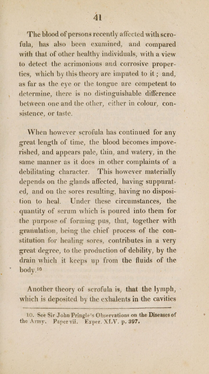Al The blood of persons recently affected with scro- fula, has also been examined, and compared with that of other healthy individuals, with a view to detect the acrimonious and corrosive proper- ties, which by this theory are imputed to it ; and, as far as the eye or the tongue are competent to determine, there is no distinguishable difference between one and the other, either in colour, con- sistence, or taste. When however scrofula has continued for any ereat length of time, the blood becomes impove- rished, and appears pale, thin, and watery, in the same manner as it does in other complaints of a debilitating character. This however materially depends on the glands affected, having suppurat- ed, and on the sores resulting, having no disposi- _ quantity of serum which is poured into them for the purpose of forming pus, that, together with granulation, being the chief process of the con- stitution for healing sores, contributes in a very great degree, to the production of debility, by the drain which it keeps up from the fluids of the body.1° are Another theory of scrofula is, that the lymph, - which is deposited by the exhalents in the cavities 10. See Sir John Pringle’s Observations on the Diseases of the Army. Papervii. Exper. XLY. p. 397.